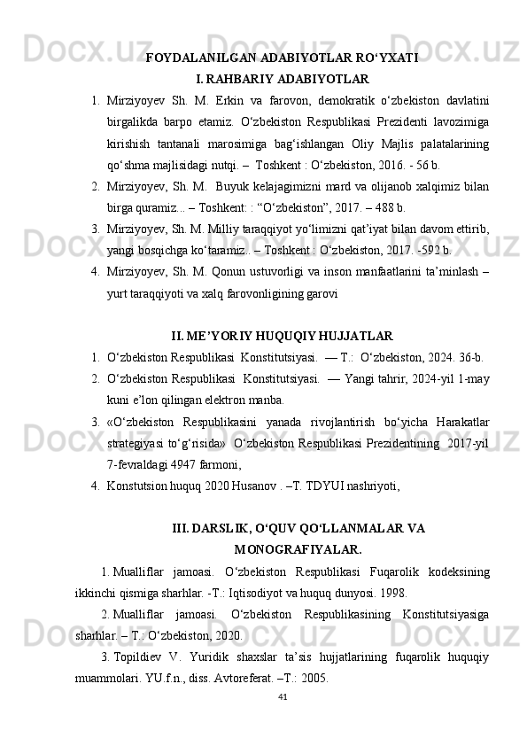 FOYDALANILGAN ADABIYOTLAR RO‘YXATI
I. RAHBARIY ADABIYOTLAR
1. Mirziyoyev   Sh.   M.   Erkin   va   farovon,   demokratik   o‘zbekiston   davlatini
birgalikda   barpo   etamiz.   O‘zbekiston   Respublikasi   Prezidenti   lavozimiga
kirishish   tantanali   marosimiga   bag‘ishlangan   Oliy   Majlis   palatalarining
qo‘shma majlisidagi nutqi. –  Toshkent : O‘zbekiston, 2016. - 56 b.
2. Mirziyoyev,  Sh.  M.    Buyuk   kelajagimizni   mard  va  olijanob  xalqimiz  bilan
birga quramiz... – Toshkent: : “O‘zbekiston”, 2017. – 488 b.
3. Mirziyoyev, Sh. M. Milliy taraqqiyot yo‘limizni qat’iyat bilan davom ettirib,
yangi bosqichga ko‘taramiz.. – Toshkent : O‘zbekiston, 2017. -592 b.
4. Mirziyoyev,   Sh.   M.   Qonun  ustuvorligi   va  inson   manfaatlarini   ta’minlash   –
yurt taraqqiyoti va xalq farovonligining garovi
II. ME’YORIY HUQUQIY HUJJATLAR
1. O‘zbekiston Respublikasi  Konstitutsiyasi.  — T.:  O‘zbekiston, 2024. 36-b.
2. O‘zbekiston Respublikasi  Konstitutsiyasi.  — Yangi tahrir, 2024-yil 1-may
kuni e’lon qilingan elektron manba.
3. «O‘zbekiston   Respublikasini   yanada   rivojlantirish   bo‘yicha   Harakatlar
strategiyasi to‘g‘risida»   O‘zbekiston Respublikasi  Prezidentining   2017-yil
7-fevraldagi 4947 farmoni, 
4. Konstutsion huquq 2020 Husanov . –T. TDYUI nashriyoti,
III. DARSLIK, O‘QUV QO‘LLANMALAR VA
MONOGRAFIYALAR.
1. Mualliflar   jamoasi.   O‘zbekiston   Respublikasi   Fuqarolik   kodeksining
ikkinchi qismiga sharhlar. -T.: Iqtisodiyot va huquq dunyosi. 1998. 
2. Mualliflar   jamoasi.   O‘zbekiston   Respublikasining   Konstitutsiyasiga
sharhlar. – T.: O‘zbekiston, 2020. 
3. Topildiev   V.   Yuridik   shaxslar   ta’sis   hujjatlarining   fuqarolik   huquqiy
muammolari. YU.f.n., diss. Avtoreferat. –T.: 2005. 
41