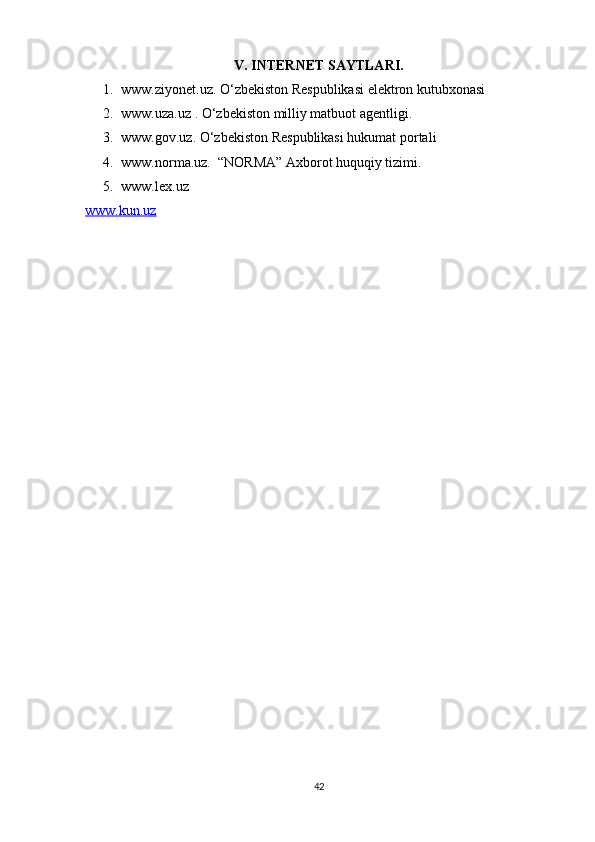 V. INTERNET SAYTLARI.
1. www.ziyonet.uz. O‘zbekiston Respublikasi elektron kutubxonasi
2. www.uza.uz . O‘zbekiston milliy matbuot agentligi.
3. www.gov.uz. O‘zbekiston Respublikasi hukumat portali
4. www.norma.uz.  “NORMA” Axborot huquqiy tizimi. 
5. www.lex.uz 
www.kun.uz  
42 