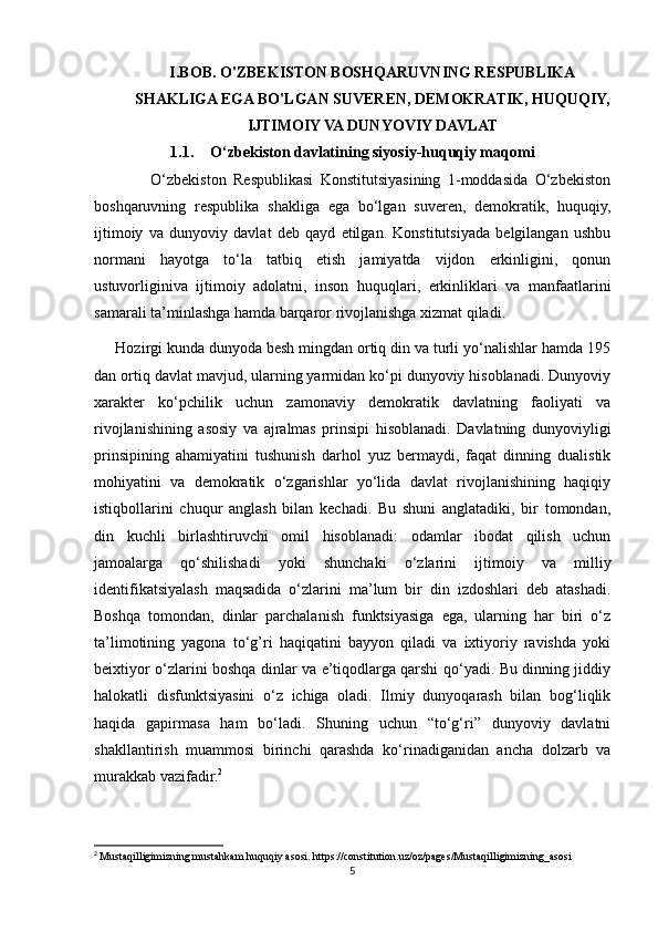 I.BOB. O'ZBEKISTON BOSHQARUVNING RESPUBLIKA
SHAKLIGA EGA BO'LGAN SUVEREN, DEMOKRATIK, HUQUQIY,
IJTIMOIY VA DUNYOVIY DAVLAT
1.1. O‘zbekiston davlatining siyosiy-huquqiy maqomi
                O‘zbekiston   Respublikasi   Konstitutsiyasining   1-moddasida   O‘zbekiston
boshqaruvning   respublika   shakliga   ega   bo‘lgan   suveren,   demokratik,   huquqiy,
ijtimoiy   va   dunyoviy   davlat   deb   qayd   etilgan.   Konstitutsiyada   belgilangan   ushbu
normani   hayotga   to‘la   tatbiq   etish   jamiyatda   vijdon   erkinligini,   qonun
ustuvorliginiva   ijtimoiy   adolatni,   inson   huquqlari,   erkinliklari   va   manfaatlarini
samarali ta’minlashga hamda barqaror rivojlanishga xizmat qiladi.
     Hozirgi kunda dunyoda besh mingdan ortiq din va turli yo‘nalishlar hamda 195
dan ortiq davlat mavjud, ularning yarmidan ko‘pi dunyoviy hisoblanadi. Dunyoviy
xarakter   ko‘pchilik   uchun   zamonaviy   demokratik   davlatning   faoliyati   va
rivojlanishining   asosiy   va   ajralmas   prinsipi   hisoblanadi.   Davlatning   dunyoviyligi
prinsipining   ahamiyatini   tushunish   darhol   yuz   bermaydi,   faqat   dinning   dualistik
mohiyatini   va   demokratik   o‘zgarishlar   yo‘lida   davlat   rivojlanishining   haqiqiy
istiqbollarini   chuqur   anglash   bilan   kechadi.   Bu   shuni   anglatadiki,   bir   tomondan,
din   kuchli   birlashtiruvchi   omil   hisoblanadi:   odamlar   ibodat   qilish   uchun
jamoalarga   qo‘shilishadi   yoki   shunchaki   o‘zlarini   ijtimoiy   va   milliy
identifikatsiyalash   maqsadida   o‘zlarini   ma’lum   bir   din   izdoshlari   deb   atashadi.
Boshqa   tomondan,   dinlar   parchalanish   funktsiyasiga   ega,   ularning   har   biri   o‘z
ta’limotining   yagona   to‘g’ri   haqiqatini   bayyon   qiladi   va   ixtiyoriy   ravishda   yoki
beixtiyor o‘zlarini boshqa dinlar va e’tiqodlarga qarshi qo‘yadi. Bu dinning jiddiy
halokatli   disfunktsiyasini   o‘z   ichiga   oladi.   Ilmiy   dunyoqarash   bilan   bog‘liqlik
haqida   gapirmasa   ham   bo‘ladi.   Shuning   uchun   “to‘g‘ri”   dunyoviy   davlatni
shakllantirish   muammosi   birinchi   qarashda   ko‘rinadiganidan   ancha   dolzarb   va
murakkab vazifadir. 2
2
  Mustaqilligimizning mustahkam huquqiy asosi. https://constitution.uz/oz/pages/Mustaqilligimizning_asosi
5 