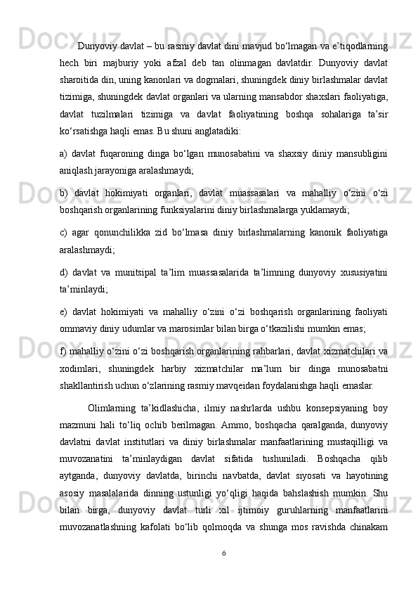          Dunyoviy davlat – bu rasmiy davlat dini mavjud bo‘lmagan va e’tiqodlarning
hech   biri   majburiy   yoki   afzal   deb   tan   olinmagan   davlatdir.   Dunyoviy   davlat
sharoitida din, uning kanonlari va dogmalari, shuningdek diniy birlashmalar davlat
tizimiga, shuningdek davlat organlari va ularning mansabdor shaxslari faoliyatiga,
davlat   tuzilmalari   tizimiga   va   davlat   faoliyatining   boshqa   sohalariga   ta’sir
ko‘rsatishga haqli emas. Bu shuni anglatadiki:
a)   davlat   fuqaroning   dinga   bo‘lgan   munosabatini   va   shaxsiy   diniy   mansubligini
aniqlash jarayoniga aralashmaydi;
b)   davlat   hokimiyati   organlari,   davlat   muassasalari   va   mahalliy   o‘zini   o‘zi
boshqarish organlarining funksiyalarini diniy birlashmalarga yuklamaydi;
c)   agar   qonunchilikka   zid   bo‘lmasa   diniy   birlashmalarning   kanonik   faoliyatiga
aralashmaydi;
d)   davlat   va   munitsipal   ta’lim   muassasalarida   ta’limning   dunyoviy   xususiyatini
ta’minlaydi;
e)   davlat   hokimiyati   va   mahalliy   o‘zini   o‘zi   boshqarish   organlarining   faoliyati
ommaviy diniy udumlar va marosimlar bilan birga o‘tkazilishi mumkin emas;
f) mahalliy o‘zini o‘zi boshqarish organlarining rahbarlari, davlat xizmatchilari va
xodimlari,   shuningdek   harbiy   xizmatchilar   ma’lum   bir   dinga   munosabatni
shakllantirish uchun o‘zlarining rasmiy mavqeidan foydalanishga haqli emaslar.
          Olimlarning   ta’kidlashicha,   ilmiy   nashrlarda   ushbu   konsepsiyaning   boy
mazmuni   hali   to‘liq   ochib   berilmagan.  Ammo,   boshqacha   qaralganda,   dunyoviy
davlatni   davlat   institutlari   va   diniy   birlashmalar   manfaatlarining   mustaqilligi   va
muvozanatini   ta’minlaydigan   davlat   sifatida   tushuniladi.   Boshqacha   qilib
aytganda,   dunyoviy   davlatda,   birinchi   navbatda,   davlat   siyosati   va   hayotining
asosiy   masalalarida   dinning   ustunligi   yo‘qligi   haqida   bahslashish   mumkin.   Shu
bilan   birga,   dunyoviy   davlat   turli   xil   ijtimoiy   guruhlarning   manfaatlarini
muvozanatlashning   kafolati   bo‘lib   qolmoqda   va   shunga   mos   ravishda   chinakam
6 