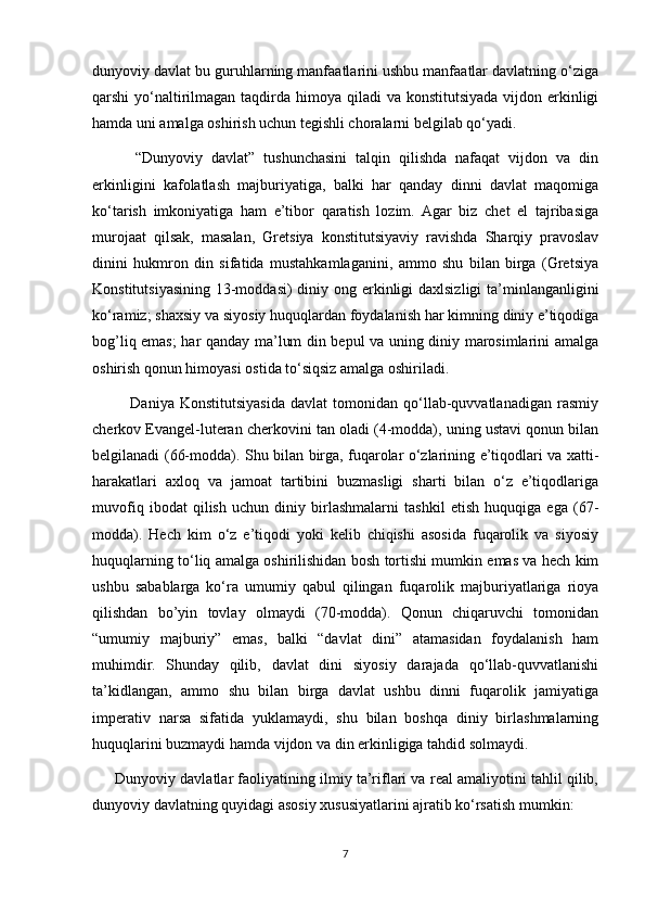 dunyoviy davlat bu guruhlarning manfaatlarini ushbu manfaatlar davlatning o‘ziga
qarshi  yo‘naltirilmagan taqdirda himoya qiladi  va konstitutsiyada  vijdon erkinligi
hamda uni amalga oshirish uchun tegishli choralarni belgilab qo‘yadi.
          “Dunyoviy   davlat”   tushunchasini   talqin   qilishda   nafaqat   vijdon   va   din
erkinligini   kafolatlash   majburiyatiga,   balki   har   qanday   dinni   davlat   maqomiga
ko‘tarish   imkoniyatiga   ham   e’tibor   qaratish   lozim.   Agar   biz   chet   el   tajribasiga
murojaat   qilsak,   masalan,   Gretsiya   konstitutsiyaviy   ravishda   Sharqiy   pravoslav
dinini   hukmron   din   sifatida   mustahkamlaganini,   ammo   shu   bilan   birga   (Gretsiya
Konstitutsiyasining 13-moddasi)  diniy ong erkinligi daxlsizligi ta’minlanganligini
ko‘ramiz; shaxsiy va siyosiy huquqlardan foydalanish har kimning diniy e’tiqodiga
bog’liq emas; har qanday ma’lum din bepul va uning diniy marosimlarini amalga
oshirish qonun himoyasi ostida to‘siqsiz amalga oshiriladi.
              Daniya   Konstitutsiyasida   davlat   tomonidan   qo‘llab-quvvatlanadigan   rasmiy
cherkov Evangel-luteran cherkovini tan oladi (4-modda), uning ustavi qonun bilan
belgilanadi (66-modda). Shu bilan birga, fuqarolar o‘zlarining e’tiqodlari va xatti-
harakatlari   axloq   va   jamoat   tartibini   buzmasligi   sharti   bilan   o‘z   e’tiqodlariga
muvofiq   ibodat   qilish   uchun   diniy   birlashmalarni   tashkil   etish   huquqiga   ega   (67-
modda).   Hech   kim   o‘z   e’tiqodi   yoki   kelib   chiqishi   asosida   fuqarolik   va   siyosiy
huquqlarning to‘liq amalga oshirilishidan bosh tortishi mumkin emas va hech kim
ushbu   sabablarga   ko‘ra   umumiy   qabul   qilingan   fuqarolik   majburiyatlariga   rioya
qilishdan   bo’yin   tovlay   olmaydi   (70-modda).   Qonun   chiqaruvchi   tomonidan
“umumiy   majburiy”   emas,   balki   “davlat   dini”   atamasidan   foydalanish   ham
muhimdir.   Shunday   qilib,   davlat   dini   siyosiy   darajada   qo‘llab-quvvatlanishi
ta’kidlangan,   ammo   shu   bilan   birga   davlat   ushbu   dinni   fuqarolik   jamiyatiga
imperativ   narsa   sifatida   yuklamaydi,   shu   bilan   boshqa   diniy   birlashmalarning
huquqlarini buzmaydi hamda vijdon va din erkinligiga tahdid solmaydi.
      Dunyoviy davlatlar faoliyatining ilmiy ta’riflari va real amaliyotini tahlil qilib,
dunyoviy davlatning quyidagi asosiy xususiyatlarini ajratib ko‘rsatish mumkin:
7 