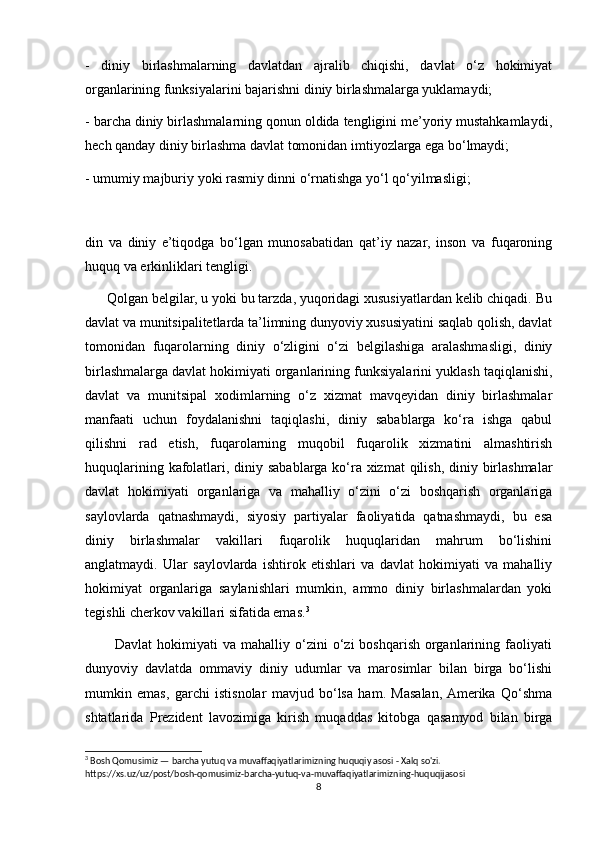 -   diniy   birlashmalarning   davlatdan   ajralib   chiqishi,   davlat   o‘z   hokimiyat
organlarining funksiyalarini bajarishni diniy birlashmalarga yuklamaydi;
- barcha diniy birlashmalarning qonun oldida tengligini me’yoriy mustahkamlaydi,
hech qanday diniy birlashma davlat tomonidan imtiyozlarga ega bo‘lmaydi;
- umumiy majburiy yoki rasmiy dinni o‘rnatishga yo‘l qo‘yilmasligi;
din   va   diniy   e’tiqodga   bo‘lgan   munosabatidan   qat’iy   nazar,   inson   va   fuqaroning
huquq va erkinliklari tengligi.
      Qolgan belgilar, u yoki bu tarzda, yuqoridagi xususiyatlardan kelib chiqadi. Bu
davlat va munitsipalitetlarda ta’limning dunyoviy xususiyatini saqlab qolish, davlat
tomonidan   fuqarolarning   diniy   o‘zligini   o‘zi   belgilashiga   aralashmasligi,   diniy
birlashmalarga davlat hokimiyati organlarining funksiyalarini yuklash taqiqlanishi,
davlat   va   munitsipal   xodimlarning   o‘z   xizmat   mavqeyidan   diniy   birlashmalar
manfaati   uchun   foydalanishni   taqiqlashi,   diniy   sabablarga   ko‘ra   ishga   qabul
qilishni   rad   etish,   fuqarolarning   muqobil   fuqarolik   xizmatini   almashtirish
huquqlarining kafolatlari, diniy sabablarga ko‘ra xizmat  qilish, diniy birlashmalar
davlat   hokimiyati   organlariga   va   mahalliy   o‘zini   o‘zi   boshqarish   organlariga
saylovlarda   qatnashmaydi,   siyosiy   partiyalar   faoliyatida   qatnashmaydi,   bu   esa
diniy   birlashmalar   vakillari   fuqarolik   huquqlaridan   mahrum   bo‘lishini
anglatmaydi.   Ular   saylovlarda   ishtirok   etishlari   va   davlat   hokimiyati   va   mahalliy
hokimiyat   organlariga   saylanishlari   mumkin,   ammo   diniy   birlashmalardan   yoki
tegishli cherkov vakillari sifatida emas. 3
            Davlat  hokimiyati   va  mahalliy  o‘zini   o‘zi  boshqarish   organlarining  faoliyati
dunyoviy   davlatda   ommaviy   diniy   udumlar   va   marosimlar   bilan   birga   bo‘lishi
mumkin   emas,   garchi   istisnolar   mavjud   bo‘lsa   ham.   Masalan,  Amerika   Qo‘shma
shtatlarida   Prezident   lavozimiga   kirish   muqaddas   kitobga   qasamyod   bilan   birga
3
 Bosh Qomusimiz — barcha yutuq va muvaffaqiyatlarimizning huquqiy asosi - Xalq so'zi.
https://xs.uz/uz/post/bosh-qomusimiz-barcha-yutuq-va-muvaffaqiyatlarimizning-huquqijasosi
8