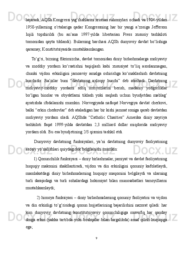 bajaradi, AQSh Kongressi yig‘ilishlarini xristian ruhoniylari ochadi va 1904-yildan
1950-yillarning   o‘rtalariga   qadar   Kongressning   har   bir   yangi   a’zosiga   Jefferson
Injili   topshirildi   (bu   an’ana   1997-yilda   libertarian   Press   xususiy   tashkiloti
tomonidan   qayta   tiklandi).   Bularning   barchasi  AQSh   dunyoviy   davlat   bo‘lishiga
qaramay, Konstitutsiyasida mustahkamlangan.
       To‘g‘ri, bizning fikrimizcha, davlat  tomonidan diniy birlashmalarga moliyaviy
va   moddiy   yordam   ko‘rsatishni   taqiqlash   kabi   xususiyat   to‘liq   asoslanmagan,
chunki   vijdon   erkinligini   jamoaviy   amalga   oshirishga   ko‘maklashish   davlatning
burchidir.   Ba’zilar   buni   “davlatning   axloqiy   burchi”   deb   atashadi.   Davlatning
moliyaviy-moddiy   yordami   soliq   imtiyozlarini   berish,   madaniy   yodgorliklar
bo‘lgan   binolar   va   obyektlarni   tiklash   yoki   saqlash   uchun   byudjetdan   mablag‘
ajratishda   ifodalanishi   mumkin.   Norvegiyada   nafaqat   Norvegiya   davlat   cherkovi,
balki “erkin cherkovlar” deb ataladigan har bir kishi jamoat soniga qarab davlatdan
moliyaviy   yordam   oladi.   AQShda   “Catholic   Charities”   Amerika   diniy   xayriya
tashkiloti   faqat   1999-yilda   davlatdan   2,3   milliard   dollar   miqdorida   moliyaviy
yordam oldi. Bu esa byudjetining 2/3 qismini tashkil etdi.
        Dunyoviy   davlatning   funksiyalari,   ya’ni   davlatning   dunyoviy   faoliyatining
asosiy yo‘nalishlari quiydagidek belgilanishi mumkin:
       1) Qonunchilik funksiyasi – diniy birlashmalar, jamiyat va davlat faoliyatining
huquqiy   makonini   shakllantiradi,   vijdon   va   din   erkinligini   qonuniy   kafolatlaydi,
mamlakatdagi   diniy   birlashmalarning   huquqiy   maqomini   belgilaydi   va   ularning
turli   darajadagi   va   turli   sohalardagi   hokimiyat   bilan   munosabatlari   tamoyillarini
mustahkamlaydi;
          2) himoya funksiyasi – diniy birlashmalarning qonuniy faoliyatini va vijdon
va   din   erkinligi   to‘g‘risidagi   qonun   hujjatlarining   bajarilishini   nazorat   qiladi:   har
kim   dunyoviy   davlatning   konstitutsiyaviy   qonunchiligiga   muvofiq   har   qanday
dinga erkin (yakka tartibda yoki  boshqalar  bilan birgalikda)  amal  qilish huquqiga
ega;
9 