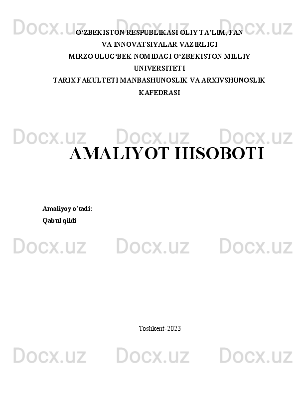 O ZBEKISTON RESPUBLIKASI OLIY TA LIM, FANʻ ʼ
VA INNOVATSIYALAR VAZIRLIGI
MIRZO ULUG BEK NOMIDAGI O ZBEKISTON MILLIY	
ʻ ʻ
UNIVERSITETI
TARIX FAKULTETI MANBASHUNOSLIK VA ARXIVSHUNOSLIK
KAFEDRASI 
 
         
  
  AMALIYOT HISOBOTI
Amaliyoy o’tadi: 
Qabul qildi
Toshkent-2023 