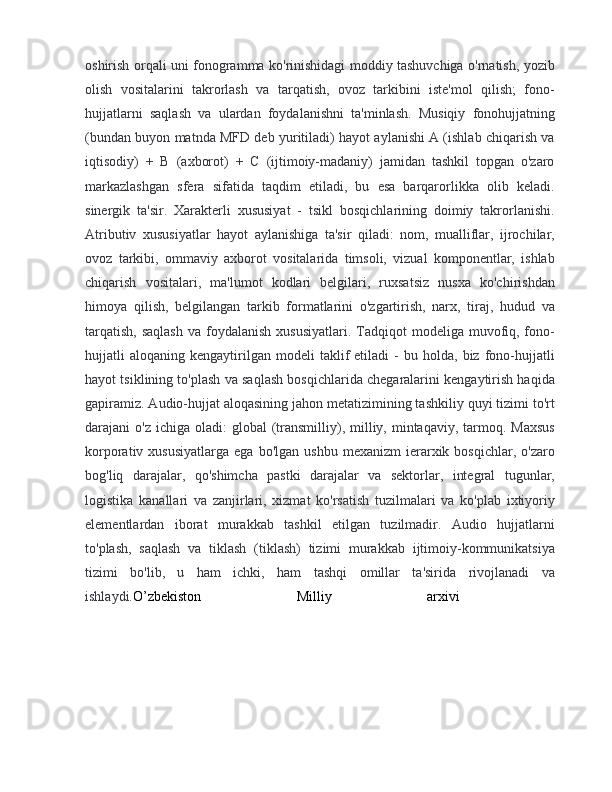 oshirish orqali uni fonogramma ko'rinishidagi moddiy tashuvchiga o'rnatish, yozib
olish   vositalarini   takrorlash   va   tarqatish,   ovoz   tarkibini   iste'mol   qilish;   fono-
hujjatlarni   saqlash   va   ulardan   foydalanishni   ta'minlash.   Musiqiy   fonohujjatning
(bundan buyon matnda MFD deb yuritiladi) hayot aylanishi A (ishlab chiqarish va
iqtisodiy)   +   B   (axborot)   +   C   (ijtimoiy-madaniy)   jamidan   tashkil   topgan   o'zaro
markazlashgan   sfera   sifatida   taqdim   etiladi,   bu   esa   barqarorlikka   olib   keladi.
sinergik   ta'sir.   Xarakterli   xususiyat   -   tsikl   bosqichlarining   doimiy   takrorlanishi.
Atributiv   xususiyatlar   hayot   aylanishiga   ta'sir   qiladi:   nom,   mualliflar,   ijrochilar,
ovoz   tarkibi,   ommaviy   axborot   vositalarida   timsoli,   vizual   komponentlar,   ishlab
chiqarish   vositalari,   ma'lumot   kodlari   belgilari,   ruxsatsiz   nusxa   ko'chirishdan
himoya   qilish,   belgilangan   tarkib   formatlarini   o'zgartirish,   narx,   tiraj,   hudud   va
tarqatish,  saqlash  va  foydalanish   xususiyatlari.  Tadqiqot   modeliga muvofiq, fono-
hujjatli   aloqaning   kengaytirilgan   modeli   taklif   etiladi   -   bu  holda,   biz   fono-hujjatli
hayot tsiklining to'plash va saqlash bosqichlarida chegaralarini kengaytirish haqida
gapiramiz. Audio-hujjat aloqasining jahon metatizimining tashkiliy quyi tizimi to'rt
darajani  o'z  ichiga  oladi:  global   (transmilliy), milliy, mintaqaviy,  tarmoq.  Maxsus
korporativ  xususiyatlarga   ega  bo'lgan  ushbu   mexanizm  ierarxik  bosqichlar,  o'zaro
bog'liq   darajalar,   qo'shimcha   pastki   darajalar   va   sektorlar,   integral   tugunlar,
logistika   kanallari   va   zanjirlari,   xizmat   ko'rsatish   tuzilmalari   va   ko'plab   ixtiyoriy
elementlardan   iborat   murakkab   tashkil   etilgan   tuzilmadir.   Audio   hujjatlarni
to'plash,   saqlash   va   tiklash   (tiklash)   tizimi   murakkab   ijtimoiy-kommunikatsiya
tizimi   bo'lib,   u   ham   ichki,   ham   tashqi   omillar   ta'sirida   rivojlanadi   va
ishlaydi. O’zbekiston   Milliy   arxivi