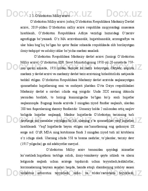 2.2.  O zbekiston Milliy arxiviʻ
 O’zbekiston Milliy arxivi (sobiq O’zbekiston Respublikasi Markaziy Davlat
arxivi,   2019-yildan   O zbekiston   milliy   arxivi   respublika   miqiyosidagi   muassasa	
ʻ
hisoblanib,   O’zbekiston   Respublikasi   Adliya   vazirligi   huzuridagi   O’zarxiv
agentligiga   bo’ysunadi.   O’z   MA   arxivshunoslik,   hujjatshunoslik,   arxeografiya   va
ular  bilan bog’liq bo’lgan bir  qator fanlar  sohasida  respublikada olib borilayotgan
ilmiy-tadqiqot va uslubiy ishlar bo’yicha markaz sanaladi.       
      O’zbekiston   Respublikasi   Markaziy   davlat   arxivi   (hozirgi   O zbekiston	
ʻ
Milliy  arxivi)  O’zbekiston  SSR   Sovet  Ministirligining  1958-yil   20-noyabrda  759-
son   qarori   asosida,   1931-yildan   faoliyat   ko’rsatib   kelayotgan   Oktyabr   inqilobi
markazi y davlat arxivi va markaziy davlat tarix arxivining birlashtirilishi natijasida
tashkil   etilgan.   O’zbekiston   Respublikasi   Markaziy   davlat   arxivida   saqlanayotgan
qimmatbaho   hujjatlarning   soni   va   mohiyati   jihatdan   O’rta   Osiyo   respublikalari
Markaziy   davlat   a   rxivlari   ichida   eng   yirigidir.   Unda   XIX   asrning   ikkinchi
yarmidan   boshlab,   to   hozirgi   kunimizgacha   bo’lgan   ko’p   sonli   hujjatlar
saqlanmoqda.   Bugungi   kunda   arxivda   3   mingdan   ziyod   fondlar   saqlanib,   ulardan
200 tasi fuqarolarning shaxsiy fondlaridir. Umumiy holda 2 miliondan ortiq saqlov
birligida   hujjatlar   saqlanadi.   Mazkur   hujjatlarda   O’zbekiston   tarixining   turli
davrlarga oid masalalar yoritilgan bo’lib, ularning o’ta qimmatlilari vaqf hujjatlari
hisoblanadi.   Vaqf   hujjatlarda   bayon   etilgan   ma lumotlarning   eng   qadimiysi   IX	
ʼ
asrga   oid.   O’zR   MDA   ning   kutubxona   fondi   3   mingdan   ziyod   turli   xil   kitoblarni
o’z   ichiga   oladi.   Ularning   ichida   558   ta   bosma   nashrlar,   to’plamlar,   tarixiy   davr
(1917 yilgacha) ga oid adabiyotlar mavjud..
          O zbekiston   Milliy   arxiv   tomonidan   quyidagi   xizmatlar	
ʻ
ko’rsatiladi:hujjatlarni   tartibga   solish,   ilmiy-texnikaviy   qayta   ishlash   va   ularni
kelgusida   saqlash   uchun   arxivga   topshirish   uchun   tayyorlash;tashkilotlar,
korxonalarning   bayram   sanalari   haqida,   hamda   atoqli   shaxslarning   yubiley   sanasi
tashabbus   axborotini   tayyorlash;   radio-   va   teleko’rsatuvlarni   tayyorlash; 