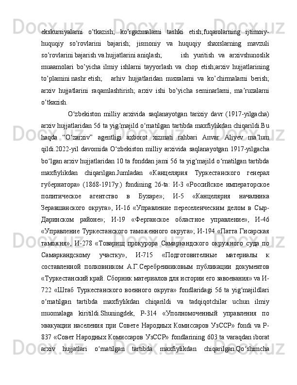 ekskursiyalarni   o’tkazish;   ko’rgazmalarni   tashki   etish;fuqarolarning   ijtimoiy-
huquqiy   so’rovlarini   bajarish;   jismoniy   va   huquqiy   shaxslarning   mavzuli
so’rovlarini bajarish va hujjatlarini aniqlash;  ish   yuritish   va   arxivshunoslik
muaamolari   bo’yicha   ilmiy   ishlarni   tayyorlash   va   chop   etish;arxiv   hujjatlarining
to’plamini nashr etish;  arhiv   hujjatlaridan   nusxalarni   va   ko’chirmalarni   berish;
arxiv   hujjatlarini   raqamlashtirish;   arxiv   ishi   bo’yicha   seminarlarni,   ma ruzalarniʼ
o’tkazish.
      O zbekiston   milliy   arxivida   saqlanayotgan   tarixiy   davr   (1917-yilgacha)	
ʻ
arxiv hujjatlaridan 56 ta yig majild o rnatilgan tartibda maxfiylikdan chiqarildi.Bu	
ʻ ʻ
haqda   “O zarxiv”   agentligi   axborot   xizmati   rahbari   Anvar   Aliyev   ma lum	
ʻ ʼ
qildi.2022-yil   davomida   O zbekiston   milliy  arxivida  saqlanayotgan   1917-yilgacha	
ʻ
bo lgan arxiv hujjatlaridan 10 ta fonddan jami 56 ta yig majild o rnatilgan tartibda	
ʻ ʻ ʻ
maxfiylikdan   chiqarilgan.Jumladan   «Канцелярия   Туркестанского   генерал
губернатора»   (1868-1917y.)   fondining   26-ta:   И-3   «Российское   императорское
политическое   агентство   в   Бухаре»;   И-5   «Канцелярия   началника
Зеравшанского   округа»,   И-16   «Управление   переселенческим   делом   в   Сыр-
Даринском   районе»;   И-19   «Ферганское   областное   управление»,   И-46
«Управление Туркестанского  таможенного  округа»;  И-194 «Патта  Гисарская
таможня»,   И-278   «Товарищ   прокурора   Самаркандского   окружного   суда   по
Самаркандскому   участку»,   И-715   «Подготовителные   материалы   к
составленной   полковником   А.Г.Серебренниковым   публикации   документов
«Туркестанский край. Сборник материалов для истории его завоевания» va И-
722   «Штаб   Туркестанского   военного   округа»   fondlaridagi   56   ta   yig majildlari	
ʻ
o rnatilgan   tartibda   maxfiylikdan   chiqarildi   va   tadqiqotchilar   uchun   ilmiy	
ʻ
muomalaga   kiritildi.Shuningdek,   Р-314   «Уполномоченный   управления   по
эвакуации   населения   при   Совете   Народных   Комиссаров   УзССР»   fondi   va   Р-
837 «Совет Народных Комиссаров УзССР» fondlarining 603 ta varaqdan iborat
arxiv   hujjatlari   o rnatilgan   tartibda   maxfiylikdan   chiqarilgan.Qo shimcha	
ʻ ʻ