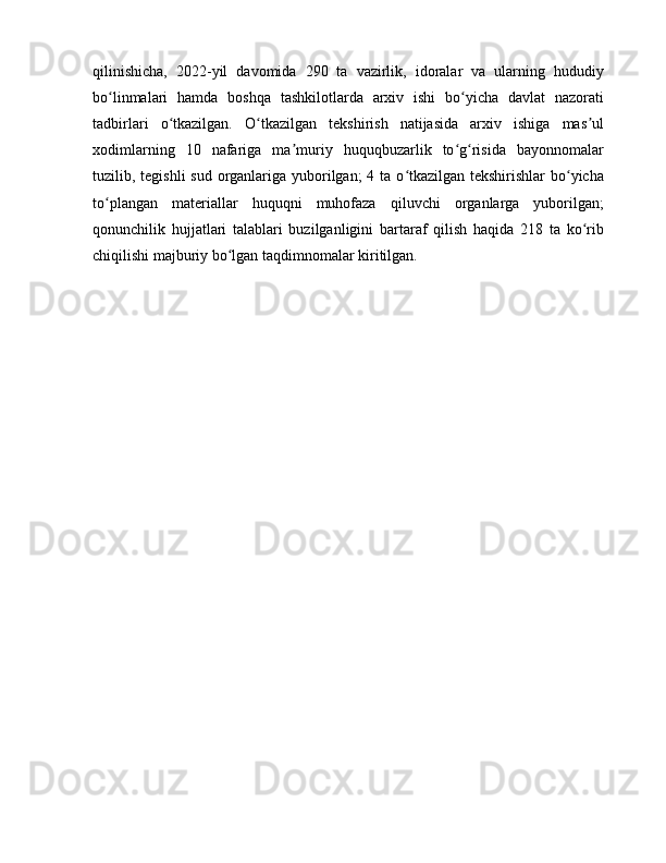 qilinishicha,   2022-yil   davomida   290   ta   vazirlik,   idoralar   va   ularning   hududiy
bo linmalari   hamda   boshqa   tashkilotlarda   arxiv   ishi   bo yicha   davlat   nazoratiʻ ʻ
tadbirlari   o tkazilgan.   O tkazilgan   tekshirish   natijasida   arxiv   ishiga   mas ul	
ʻ ʻ ʼ
xodimlarning   10   nafariga   ma muriy   huquqbuzarlik   to g risida   bayonnomalar	
ʼ ʻ ʻ
tuzilib, tegishli  sud organlariga yuborilgan;  4 ta o tkazilgan tekshirishlar  bo yicha	
ʻ ʻ
to plangan   materiallar   huquqni   muhofaza   qiluvchi   organlarga   yuborilgan;	
ʻ
qonunchilik   hujjatlari   talablari   buzilganligini   bartaraf   qilish   haqida   218   ta   ko rib	
ʻ
chiqilishi majburiy bo lgan taqdimnomalar kiritilgan.	
ʻ
    