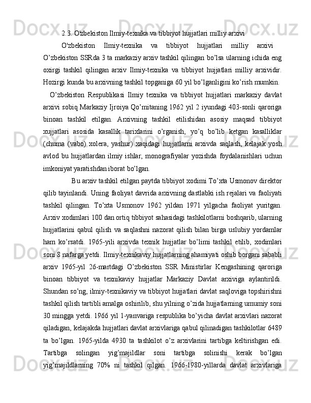 2.3.  O'zbekiston Ilmiy-texnika va tibbiyot hujjatlari milliy arxivi
O'zbekiston   Ilmiy-texnika   va   tibbiyot   hujjatlari   milliy   arxivi  
O’zbekiston SSRda 3 ta markaziy arxiv tashkil qilingan bo’lsa ularning ichida eng
oxirgi   tashkil   qilingan   arxiv   Ilmiy-texnika   va   tibbiyot   hujjatlari   milliy   arxividir.
Hozirgi kunda bu arxivning tashkil topganiga 60 yil bo’lganligini ko’rish mumkin. 
    O’zbekiston   Respublikasi   Ilmiy   texnika   va   tibbiyot   hujjatlari   markaziy   davlat
arxivi sobiq Markaziy Ijroiya Qo’mitaning 1962 yil 2 iyundagi 403-sonli qaroriga
binoan   tashkil   etilgan.   Arxivning   tashkil   etilishidan   asosiy   maqsad   tibbiyot
xujjatlari   asosida   kasallik   tarixlarini   o’rganish,   yo’q   bo’lib   ketgan   kasalliklar
(chuma   (vabo)   xolera,   yashur)   xaqidagi   hujjatlarni   arxivda   saqlash,   kelajak   yosh
avlod bu  hujjatlardan  ilmiy ishlar,  monografiyalar  yozishda   foydalanishlari   uchun
imkoniyat yaratishdan iborat bo’lgan. 
      Bu arxiv tashkil etilgan paytda tibbiyot xodimi To’xta Usmonov direktor
qilib tayinlandi. Uning faoliyat davrida arxivning dastlabki ish rejalari va faoliyati
tashkil   qilingan.   To’xta   Usmonov   1962   yildan   1971   yilgacha   faoliyat   yuritgan.
Arxiv xodimlari 100 dan ortiq tibbiyot sahasidagi tashkilotlarni boshqarib, ularning
hujjatlarini   qabul   qilish   va   saqlashni   nazorat   qilish   bilan   birga   uslubiy   yordamlar
ham   ko’rsatdi.   1965-yili   arxivda   texnik   hujjatlar   bo’limi   tashkil   etilib,   xodimlari
soni 8 nafarga yetdi. Ilmiy-texnikaviy hujjatlarning ahamiyati oshib borgani sababli
arxiv   1965-yil   26-martdagi   O’zbekiston   SSR   Ministirlar   Kengashining   qaroriga
binoan   tibbiyot   va   texnikaviy   hujjatlar   Markaziy   Davlat   arxiviga   aylantirildi.
Shundan so’ng, ilmiy-texnikaviy va tibbiyot hujjatlari davlat saqloviga topshirishni
tashkil qilish tartibli amalga oshirilib, shu yilning o’zida hujjatlarning umumiy soni
30 mingga yetdi. 1966 yil 1-yanvariga respublika bo’yicha davlat arxivlari nazorat
qiladigan, kelajakda hujjatlari davlat arxivlariga qabul qilinadigan tashkilotlar 6489
ta   bo’lgan.   1965-yilda   4930   ta   tashkilot   o’z   arxivlarini   tartibga   keltirishgan   edi.
Tartibga   solingan   yig’majildlar   soni   tartibga   solinishi   kerak   bo’lgan
yig’majildlarning   70%   ni   tashkil   qilgan.   1966-1980-yillarda   davlat   arxivlariga