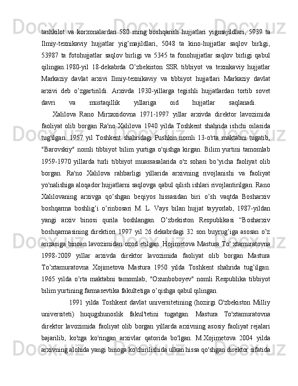 tashkilot   va   korxonalardan   580   ming   boshqarish   hujjatlari   yig majildlari,   5939   ta
Ilmiy-texnikaviy   hujjatlar   yig’majildlari,   5048   ta   kino-hujjatlar   saqlov   birligi,
53987   ta   fotohujjatlar   saqlov   birligi   va   5345   ta   fonohujjatlar   saqlov   birligi   qabul
qilingan.1980-yil   18-dekabrda   O’zbekiston   SSR   tibbiyot   va   texnikaviy   hujjatlar
Markaziy   davlat   arxivi   Ilmiy-texnikaviy   va   tibbiyot   hujjatlari   Markaziy   davlat
arxivi   deb   o’zgartirildi.   Arxivda   1930-yillarga   tegishli   hujjatlardan   tortib   sovet
davri   va   mustaqillik   yillariga   oid   hujjatlar   saqlanadi.  
      Xalilova   Ra no   Mirzaxidovna   1971-1997   yillar   arxivda   direktor   lavozimida
faoliyat   olib   borgan   Ra'no   Xalilova   1940   yilda   Toshkent   shahrida   ishchi   oilasida
tug'ilgan.   1957   yil   Toshkent   shahridagi   Pushkin   nomli   13-o'rta   maktabni   tugatib,
"Barovskiy"   nomli  tibbiyot  bilim   yurtiga  o'qishga  kirgan.  Bilim   yurtini  tamomlab
1959-1970   yillarda   turli   tibbiyot   muassasalarida   o'z   sohasi   bo yicha   faoliyat   olibʻ
borgan.   Ra'no   Xalilova   rahbarligi   yillarida   arxivning   rivojlanishi   va   faoliyat
yo'nalishiga aloqador hujjatlarni saqlovga qabul qilish ishlari rivojlantirilgan. Rano
Xalilovaning   arxivga   qo’shgan   beqiyos   hissasidan   biri   o’sh   vaqtda   Bosharxiv
boshqarma   boshlig’i   o’rinbosari   M.   L.   Vays   bilan   hujjat   tayyorlab,   1987-yildan
yangi   arxiv   binosi   qurila   boshlangan.   O’zbekiston   Respublikasi   “Bosharxiv
boshqarmasining   direktiori   1997   yil   26   dekabrdagi   32   son   buyrug’iga   asosan   o’z
arizasiga binoan lavozimidan ozod etilgan. Hojimetova Mastura To' xtamuratovna
1998-2009   yillar   arxivda   direktor   lavozimida   faoliyat   olib   borgan   Mastura
To’xtamuratovna   Xojimetova   Mastura   1950   yilda   Toshkent   shahrida   tug’ilgan.
1965   yilda   o’rta   maktabni   tamomlab,   "Oxunboboyev"   nomli   Respublika   tibbiyot
bilim yurtining farmasevtika fakultetiga o’qishga qabul qilingan.
        1991   yilda   Toshkent   davlat   universitetining   (hozirgi   O'zbekiston   Milliy
universiteti)   huqugshunoslik   fakul'tetini   tugatgan.   Mastura   To'xtamuratovna
direktor   lavozimida   faoliyat   olib   borgan   yillarda   arxivning   asosiy   faoliyat   rejalari
bajarilib,   ko'zga   ko'ringan   arxivlar   qatorida   bo'lgan.   M.Xojimetova   2004   yilda
arxivning alohida yangi binoga ko'chirilishida ulkan hissa qo'shgan direktor sifatida 