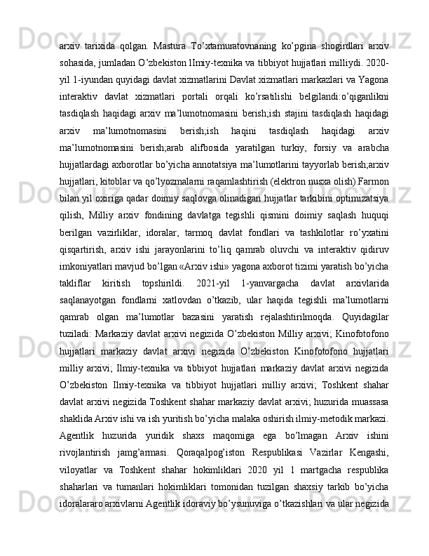 arxiv   tarixida   qolgan.   Mastura   To’xtamuratovnaning   ko’pgina   shogirdlari   arxiv
sohasida, jumladan O’zbekiston lImiy-texnika va tibbiyot hujjatlari milliydi. 2020-
yil 1-iyundan quyidagi davlat xizmatlarini Davlat xizmatlari markazlari va Yagona
interaktiv   davlat   xizmatlari   portali   orqali   ko’rsatilishi   belgilandi:o’qiganlikni
tasdiqlash   haqidagi   arxiv   ma’lumotnomasini   berish;ish   stajini   tasdiqlash   haqidagi
arxiv   ma’lumotnomasini   berish;ish   haqini   tasdiqlash   haqidagi   arxiv
ma’lumotnomasini   berish;arab   alifbosida   yaratilgan   turkiy,   forsiy   va   arabcha
hujjatlardagi axborotlar bo’yicha annotatsiya ma’lumotlarini tayyorlab berish;arxiv
hujjatlari, kitoblar va qo’lyozmalarni raqamlashtirish (elektron nusxa olish).Farmon
bilan yil oxiriga qadar doimiy saqlovga olinadigan hujjatlar tarkibini optimizatsiya
qilish,   Milliy   arxiv   fondining   davlatga   tegishli   qismini   doimiy   saqlash   huquqi
berilgan   vazirliklar,   idoralar,   tarmoq   davlat   fondlari   va   tashkilotlar   ro’yxatini
qisqartirish,   arxiv   ishi   jarayonlarini   to’liq   qamrab   oluvchi   va   interaktiv   qidiruv
imkoniyatlari mavjud bo’lgan «Arxiv ishi» yagona axborot tizimi yaratish bo’yicha
takliflar   kiritish   topshirildi.   2021-yil   1-yanvargacha   davlat   arxivlarida
saqlanayotgan   fondlarni   xatlovdan   o’tkazib,   ular   haqida   tegishli   ma’lumotlarni
qamrab   olgan   ma’lumotlar   bazasini   yaratish   rejalashtirilmoqda.   Quyidagilar
tuziladi:   Markaziy  davlat  arxivi   negizida  O’zbekiston   Milliy  arxivi;  Kinofotofono
hujjatlari   markaziy   davlat   arxivi   negizida   O’zbekiston   Kinofotofono   hujjatlari
milliy   arxivi;   Ilmiy-texnika   va   tibbiyot   hujjatlari   markaziy   davlat   arxivi   negizida
O’zbekiston   Ilmiy-texnika   va   tibbiyot   hujjatlari   milliy   arxivi;   Toshkent   shahar
davlat arxivi negizida Toshkent  shahar markaziy davlat arxivi; huzurida muassasa
shaklida Arxiv ishi va ish yuritish bo’yicha malaka oshirish ilmiy-metodik markazi.
Agentlik   huzurida   yuridik   shaxs   maqomiga   ega   bo’lmagan   Arxiv   ishini
rivojlantirish   jamg’armasi.   Qoraqalpog’iston   Respublikasi   Vazirlar   Kengashi,
viloyatlar   va   Toshkent   shahar   hokimliklari   2020   yil   1   martgacha   respublika
shaharlari   va   tumanlari   hokimliklari   tomonidan   tuzilgan   shaxsiy   tarkib   bo’yicha
idoralararo arxivlarni Agentlik idoraviy bo’ysunuviga o’tkazishlari va ular negizida 