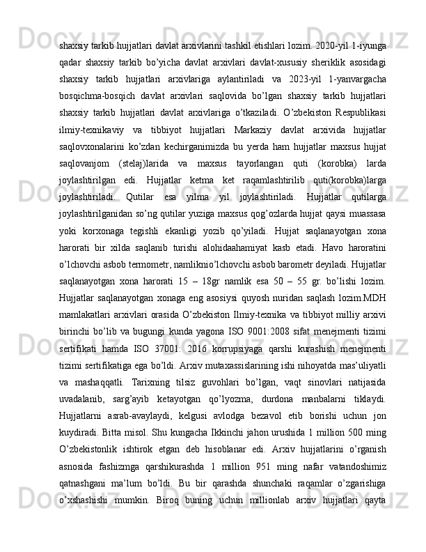 shaxsiy tarkib hujjatlari davlat arxivlarini tashkil etishlari lozim. 2020-yil 1-iyunga
qadar   shaxsiy   tarkib   bo’yicha   davlat   arxivlari   davlat-xususiy   sheriklik   asosidagi
shaxsiy   tarkib   hujjatlari   arxivlariga   aylantiriladi   va   2023-yil   1-yanvargacha
bosqichma-bosqich   davlat   arxivlari   saqlovida   bo’lgan   shaxsiy   tarkib   hujjatlari
shaxsiy   tarkib   hujjatlari   davlat   arxivlariga   o’tkaziladi.   O’zbekiston   Respublikasi
ilmiy-texnikaviy   va   tibbiyot   hujjatlari   Markaziy   davlat   arxivida   hujjatlar
saqlovxonalarini   ko’zdan   kechirganimizda   bu   yerda   ham   hujjatlar   maxsus   hujjat
saqlovanjom   (stelaj)larida   va   maxsus   tayorlangan   quti   (korobka)   larda
joylashtirilgan   edi.   Hujjatlar   ketma   ket   raqamlashtirilib   quti(korobka)larga
joylashtiriladi.   Qutilar   esa   yilma   yil   joylashtiriladi.   Hujjatlar   qutilarga
joylashtirilganidan so’ng qutilar yuziga maxsus qog’ozlarda hujjat qaysi muassasa
yoki   korxonaga   tegishli   ekanligi   yozib   qo’yiladi.   Hujjat   saqlanayotgan   xona
harorati   bir   xilda   saqlanib   turishi   alohidaahamiyat   kasb   etadi.   Havo   haroratini
o’lchovchi asbob termometr, namliknio’lchovchi asbob barometr deyiladi. Hujjatlar
saqlanayotgan   xona   harorati   15   –   18gr   namlik   esa   50   –   55   gr.   bo’lishi   lozim.
Hujjatlar   saqlanayotgan   xonaga   eng   asosiysi   quyosh   nuridan   saqlash   lozim.MDH
mamlakatlari   arxivlari   orasida   O’zbekiston   Ilmiy-texnika   va   tibbiyot   milliy   arxivi
birinchi   bo’lib   va   bugungi   kunda   yagona   ISO   9001:2008   sifat   menejmenti   tizimi
sertifikati   hamda   ISO   37001:   2016   korrupsiyaga   qarshi   kurashish   menejmenti
tizimi sertifikatiga ega bo’ldi. Arxiv mutaxassislarining ishi nihoyatda mas’uliyatli
va   mashaqqatli.   Tarixning   tilsiz   guvohlari   bo’lgan,   vaqt   sinovlari   natijasida
uvadalanib,   sarg’ayib   ketayotgan   qo’lyozma,   durdona   manbalarni   tiklaydi.
Hujjatlarni   asrab-avaylaydi,   kelgusi   avlodga   bezavol   etib   borishi   uchun   jon
kuydiradi. Bitta misol. Shu kungacha Ikkinchi jahon urushida 1 million 500 ming
O’zbekistonlik   ishtirok   etgan   deb   hisoblanar   edi.   Arxiv   hujjatlarini   o’rganish
asnosida   fashizmga   qarshikurashda   1   million   951   ming   nafar   vatandoshimiz
qatnashgani   ma’lum   bo’ldi.   Bu   bir   qarashda   shunchaki   raqamlar   o’zgarishiga
o’xshashishi   mumkin.   Biroq   buning   uchun   millionlab   arxiv   hujjatlari   qayta 