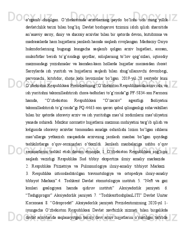 o’rganib   chiqilgan.   O’zbekistonda   arxivlarning   paydo   bo’lishi   uch   ming   yillik
davlatchilik   tarixi   bilan   bog’liq.   Davlat   boshqaruvi   tizimini   isloh   qilish   sharoitida
an’anaviy   saroy,   diniy   va   shaxsiy   arxivlar   bilan   bir   qatorda   devon,   kutubxona   va
madrasalarda ham hujjatlarni jamlash hamda saqlash rivojlangan. Markaziy Osiyo
hukmdorlarining   bugungi   kungacha   saqlanib   qolgan   arxiv   hujjatlari,   asosan,
mukofotlar   berish   to’g’risidagi   qaydlar,   soliqlarning   to’lov   qog’ozlari,   iqtisodiy
mazmundagi   yozishmalar   va   kamdan-kam   hollarda   hujjatlar   nusxasidan   iborat.
Saroylarda   ish   yuritish   va   hujjatlarni   saqlash   bilan   shug’ullanuvchi   devonbegi,
parvonachi,   kitobdor,   shotir   kabi   lavozimlar   bo’lgan.   2019-yil   20   sentyabr   kuni
O’zbekiston Respublikasi Prezidentining “O’zbekiston Respublikasida arxiv ishi va
ish yuritishni takomillashtirish chora-tadbirlari to’g’risida”gi PF-5834-son Farmoni
hamda,   “O’zbekiston   Respublikasi   “O’zarxiv”   agentligi   faoliyatini
takomillashtirish to’g’risida”gi PQ-4463-son qarori qabul qilinganligi soha vakillari
bilan  bir  qatorda  idoraviy  arxiv  va   ish  yuritishga   mas’ul  xodimlarni  mas’uliyatini
yanada oshiradi. Mazkur normativ hujjatlarni mazmun mohiyatini targ’ib qilish va
kelgusida   idoraviy   arxivlar   tomonidan   amalga   oshirilishi   lozim   bo’lgan   ishlarni
mas’ullarga   yetkazish   maqsadida   arxivning   jamlash   manbai   bo’lgan   quyidagi
tashkilotlarga   o’quv-seminarlari   o’tkazildi.   Jamlash   manbalariga   ushbu   o’quv
seminarlarini   tashkil   etish   davom   etmoqda.   1.   O’zbekiston   Respublikasi   sog’liqni
saqlash   vazirligi   Respublika   Sud   tibbiy   ekspertiza   ilmiy   amaliy   markazida  
2.   Respublika   Ftiziatriya   va   Pulmonologiya   ilmiy-amaliy   tibbiyot   Markazi  
3.   Respublika   ixtisoslashtirilgan   travmotologiya   va   ortopediya   ilmiy-amaliy
tibbiyot   Markazi”.4.   Toshkent   Davlat   stomotologiya   instituti   5.   “Neft   va   gaz
konlari   gealogiyasi   hamda   qidiruv   instituti”   Aksiyadorlik   jamiyati   6.
“Tashgiprogor”   Aksiyadorlik   jamiyati   7.   “ToshkentboshplanLITI”   Davlat   Unitar
Korxonasi   8.   “Gdroproekt”   Aksiyadorlik   jamiyati   Prezidentimizning   2020-yil   1-
iyungacha   O’zbekiston   Respublikasi   Davlat   xavfsizlik   xizmati   bilan   birgalikda
davlat  arxivlarida saqlanayotgan  tarixiy davr  arxiv hujjatlarini  o’rnatilgan tartibda 