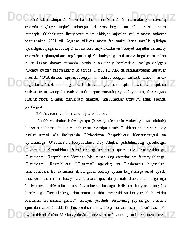 maxfiylikdan   chiqarish   bo’yicha   choralarni   ko’rish   ko’rsatmalariga   muvofiq
arxivda   sog liqni   saqlash   sohasiga   oid   arxiv   hujjatlarini   e lon   qilish   davomʼ ʼ
etmoqda.   O zbekiston   Ilmiy-texnika   va   tibbiyot   hujjatlari   milliy   arxivi   axborot
ʼ
xizmatining   2021   yil   2-yarim   yillikda   arxiv   faoliyatini   keng   targ ib   qilishga	
ʼ
qaratilgan rejaga muvofiq O zbekiston Ilmiy-texnika va tibbiyot hujjatlarida milliy	
ʼ
arxivida   saqlanayotgan   sog liqni   saqlash   faoliyatiga   oid   arxiv   hujjatlarini   e lon
ʼ ʼ
qilish   ishlari   davom   etmoqda.   Аrxiv   bilan   ijodiy   hamkorlikni   yo lga   qo ygan	
ʼ ʼ
"Denov   ovozi"   gazetasining   16-sonida   O z   ITTH   MА   da   saqlanayotgan   hujjatlar	
ʼ
asosida   "O zbekiston   Epidemiologiya   va   mikrobiologiya   instituti   tarixi   -   arxiv	
ʼ
hujjatlarida"   deb   nomlangan   katta   ilmiy   maqola   nashr   qilindi.   Ushbu   maqolada
institut tarixi, uning faoliyati va olib borgan muvafaqqiyatli loyihalari, shuningdek
institut   faxrli   olimlari   xususidagi   qimmatli   ma lumotlar   arxiv   hujjatlari   asosida	
ʼ
yoritilgan
2.4 Toshkent shahar markaziy davlat arxivi. 
  Toshkent   shahar   hokimiyatiga   (keyingi   o’rinlarda   Hokimiyat   deb   ataladi)
bo’ysunadi   hamda   hududiy   boshqarma  tizimiga   kiradi.   Toshkent   shahar   markaziy
davlat   arxivi   o’z   faoliyatida   O’zbekiston   Respublikasi   Konstitutsiyasi   va
qonunlariga,   O’zbekiston   Respublikasi   Oliy   Majlisi   palatalarining   qarorlariga,
O’zbekiston   Respublikasi   Prezidentining   farmonlari,   qarorlari   va   farmoyishlariga,
O’zbekiston   Respublikasi   Vazirlar   Mahkamasining   qarorlari   va   farmoyishlariga,
O’zbekiston   Respublikasi   “O’zarxiv”   agentligi   va   Boshqarma   buyruqlari,
farmoyishlari,   ko’rsatmalari   shuningdek,   boshqa   qonun   hujjatlariga   amal   qiladi.
Toshkent   shahar   markaziy   davlat   arxivi   qoshida   yuridik   shaxs   maqomiga   ega
bo’lmagan   tashkilotlar   arxiv   hujjatlarini   tartibga   keltirish   bo’yicha   xo’jalik
hisobidagi   “Tashkilotlarga   shartnoma   asosida   arxiv   ishi   va   ish   yuritish   bo’yicha
xizmatlar   ko’rsatish   guruhi”   faoliyat   yuritadi.   Arxivning   joylashgan   manzili
(pochta manzili): 100132, Toshkent shahri, Uchtepa tumani, Istirohat ko’chasi, 14-
uy.Toshkent shahar Markaziy davlat arxivida ham bu sohaga oid ham sovet davri, 