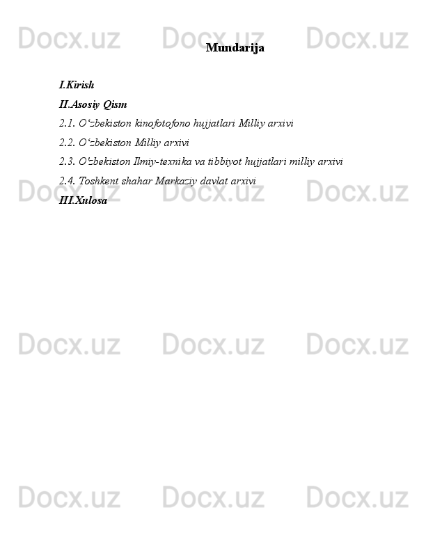 Mundarija
I.Kirish
II.Asosiy Qism
2.1.  O zbekiston kinofotofono hujjatlari Milliy arxiviʻ
2.2.  O zbekiston Milliy arxivi
ʻ
2.3.  O'zbekiston Ilmiy-texnika va tibbiyot hujjatlari milliy arxivi
2.4.  Toshkent shahar Markaziy davlat arxivi
III.Xulosa
                               