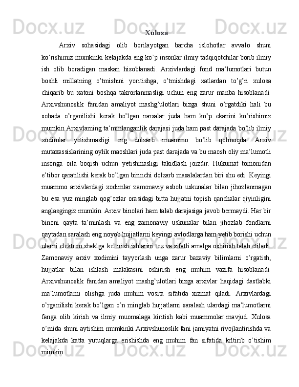 Xulosa
Arxiv   sohasidagi   olib   borilayotgan   barcha   islohotlar   avvalo   shuni
ko’rishimiz mumkinki kelajakda eng ko’p insonlar ilmiy tadqiqotchilar borib ilmiy
ish   olib   boradigan   maskan   hisoblanadi.   Arxivlardagi   fond   ma’lumotlari   butun
boshli   millatning   o’tmishini   yoritishga,   o’tmishdagi   xatlardan   to’g’ri   xulosa
chiqarib   bu   xatoni   boshqa   takrorlanmasligi   uchun   eng   zarur   manba   hisoblanadi.
Arxivshunoslik   fanidan   amaliyot   mashg’ulotlari   bizga   shuni   o’rgatdiki   hali   bu
sohada   o’rganilishi   kerak   bo’lgan   narsalar   juda   ham   ko’p   ekanini   ko’rishimiz
mumkin Arxivlarning ta’minlanganlik darajasi juda ham past darajada bo’lib ilmiy
xodimlar   yetishmasligi   eng   dolzarb   muammo   bo’lib   qolmoqda.   Arxiv
mutaxassislarining oylik maoshlari juda past darajada va bu maosh oliy ma’lumotli
insonga   oila   boqish   uchun   yetishmasligi   takidlash   joizdir.   Hukumat   tomonidan
e’tibor qaratilishi kerak bo’lgan birinchi dolzarb masalalardan biri shu edi. Keyingi
muammo   arxivlardagi   xodimlar   zamonaviy   asbob   uskunalar   bilan   jihozlanmagan
bu   esa   yuz   minglab   qog’ozlar   orasidagi   bitta   hujjatni   topish   qanchalar   qiyinligini
anglasgingiz mumkin. Arxiv binolari ham talab darajasiga javob bermaydi. Har bir
binoni   qayta   ta’minlash   va   eng   zamonaviy   uskunalar   bilan   jihozlab   fondlarni
qaytadan saralash eng noyob hujjatlarni keyingi avlodlarga ham yetib borishi uchun
ularni elektron shaklga keltirish ishlarini tez va sifatli amalga oshirish talab etiladi.
Zamonaviy   arxiv   xodimini   tayyorlash   unga   zarur   bazaviy   bilimlarni   o’rgatish,
hujjatlar   bilan   ishlash   malakasini   oshirish   eng   muhim   vazifa   hisoblanadi.
Arxivshunoslik   fanidan   amaliyot   mashg’ulotlari   bizga   arxivlar   haqidagi   dastlabki
ma’lumotlarni   olishga   juda   muhim   vosita   sifatida   xizmat   qiladi.   Arxivlardagi
o’rganilishi  kerak bo’lgan o’n minglab hujjatlarni saralash ulardagi ma’lumotlarni
fanga   olib   kirish   va   ilmiy   muomalaga   kiritish   kabi   muammolar   mavjud.   Xulosa
o’rnida shuni aytishim mumkinki Arxivshunoslik fani jamiyatni rivojlantirishda va
kelajakda   katta   yutuqlarga   erishishda   eng   muhim   fan   sifatida   krltirib   o’tishim
mimkin.