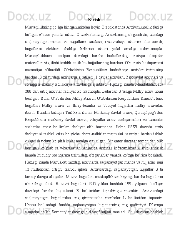 Kirish
Mustaqillikning qo’lga kiritganimizdan keyin O’zbekistonda Arxivshunoslik faniga
bo’lgan   e’tibor   yanada   oshdi.   O’zbekistondagi   Arxivlarning   o’rganilishi,   ulardagi
saqlanayotgan   manba   va   hujjatlarni   saralash,   restavratsiya   ishlarini   olib   borish,
hujjatlarni   elektron   shaklga   keltirish   ishlari   jadal   amalga   oshirilmoqda.
Mustaqillikkacha   bo’lgan   davrdagi   barcha   hududlardagi   arxivga   aloqador
materiallar yig’ilishi tashlik etilib bu hujjatlarning barchasi O’z arxiv boshqarmasi
nazoratiga   o’tkazildi.   O zbekiston   Respublikasi   hududidagi   arxivlar   tiziminingʻ
barchasi 3 xil turdagi arxivlarga ajratiladi. 1 davlar arxivlari, 2 nodavlat arxivlari va
so’nggisi  shaxsiy  kolleksiya arxivlariga ajratiladi. Hpzirgi kunda Mamlakatimizda
200 dan ortiq arxivlar faoliyat ko’rsatmoqda. Bulardan 3 tasiga Milliy arxiv nomi
berilgan. Bular O’zbekiston Milliy Arxivi, O’zbekiston Respublikasi Kinofotofono
hujjatlari   Milliy   arxivi   va   Ilmiy-texnika   va   tibbiyot   hujjatlari   milliy   arxividan
iborat. Bundan tashqari Toshkent shahar Markaziy davlat arxivi, Qoraqalpog’iston
Respublikasi   markaziy   davlat   arxivi,   viloyatlar   arxiv   boshqarmalari   va   tumanlar
shaharlar   arxiv   bo’limlari   faoliyat   olib   bormoqda.   Sobiq   SSSR   davrida   arxiv
faoliyatini   tashkil   etish   bo’yicha   chora-tadbirlar   majmuini   nazariy   jihatdan   ishlab
chiqarish uchun ko’plab ishlar amalga oshirilgan. Bir qator shaxslar tomonidan olib
borilgan   ko’plab   sa’y-harakatlar   natijasida   arxivlar   infratuzilmasini   rivojlantirish
hamda hududiy boshqarma tizimidagi o’zgarishlar yanada ko’zga ko’rina boshladi.
Hozirgi kunda Mamlakatimizdagi arxivlarda saqlanayotgan manba va hujjatlar soni
12   milliondan   ortiqni   tashkil   qiladi.   Arxivlardagi   saqlanayotgan   hujjatlar   3   ta
tarixiy davrga aloqador. M davr hujjatlari mustaqillikdan keyingi barcha hujjatlarni
o’z   ichiga   oladi.   R   davri   hujjatlari   1917-yildan   boshlab   1991-yilgacha   bo’lgan
davrdagi   barcha   hujjatlarni   R   bo’limidan   topishingiz   mumkin.   Arxivlardagi
saqlanayotgan   hujjatlardan   eng   qimmatbaho   manbalar   L   bo’limidan   topamiz.
Ushbu   bo’limdagi   fondda   saqlanayotgan   hujjatlarning   eng   qadimiysi   IX-asrga
aloqador bo’lib Somoniylar davriga oid vaqf hujjati sanaladi. Shu davrdan boshlab 