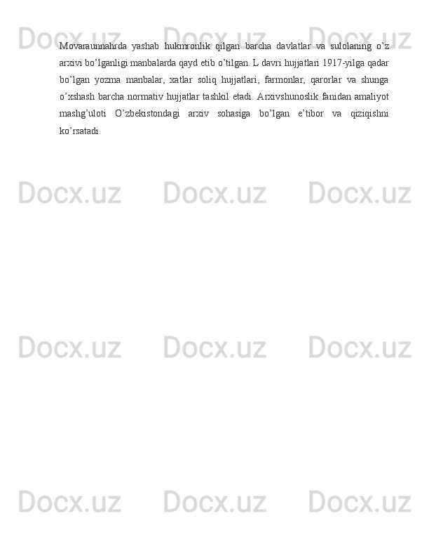 Movaraunnahrda   yashab   hukmronlik   qilgan   barcha   davlatlar   va   sulolaning   o’z
arxivi bo’lganligi manbalarda qayd etib o’tilgan. L davri hujjatlari 1917-yilga qadar
bo’lgan   yozma   manbalar,   xatlar   soliq   hujjatlari,   farmonlar,   qarorlar   va   shunga
o’xshash   barcha   normativ   hujjatlar   tashkil   etadi.  Arxivshunoslik   fanidan   amaliyot
mashg’uloti   O’zbekistondagi   arxiv   sohasiga   bo’lgan   e’tibor   va   qiziqishni
ko’rsatadi.  