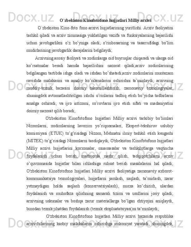 O`zbekiston Kinofotofono hujjatlari Milliy arxivi
O`zbekiston Kino-foto fono arxivi hujjatlarining yuritlishi. Arxiv faoliyatini
tashkil  qiladi  va arxiv zimmasiga  yuklatilgan  vazifa  va funksiyalarning  bajarilishi
uchun   javobgarlikni   o’z   bo’yniga   oladi;   o’rinbosarning   va   tasarrufidagi   bo’lim
mudirlarining javobgarlik darajalarini belgilaydi;
Arxivning asosiy faoliyati va xodimlarga oid buyruqlar chiqaradi va ularga oid
ko’rsatmalar   beradi   hamda   bajarilishini   nazorat   qiladi;arxiv   xodimlarining
belgilangan  tartibda  ishga  oladi  va  ishdan  bo’shatadi;arxiv  xodimlarini  muntazam
ravishda   malakasini   va   amaliy   ko’nikmalarini   oshirishni   ta’minlaydi;   arxivning
moddiy-texnik   bazasini   doimiy   takomillashtirish,   zamonaviy   texnologiyalar,
shuningdek   avtomatlashtirilgan   ishchi   o’rinlarini   tadbiq   etish   bo’yicha   tadbirlarni
amalga   oshiradi;   va   ijro   intizomi,   so’rovlarni   ijro   etish   sifati   va   madaniyatini
doimiy nazorat qilib boradi;
      O'zbekiston   Kinofotofono   hujjatlari   Milliy   arxivi   tarkibiy   bo’limlari
Nizomlarni,   xodimlarning   lavozim   yo’riqnomalari,   Ekspert-tekshiruv   uslubiy
komissiyasi   (ETUK)   to’g’risidagi   Nizom,   Mehnatni   ilmiy   tashkil   etish   kengashi
(MITEK) to’g’risidagi Nizomlarni tasdiqlaydi; O'zbekiston Kinofotofono hujjatlari
Milliy   arxivi   hujjatlarini   korxonalar,   muassasalar   va   tashkilotlarga   vaqtincha
foydalanish   uchun   berish,   matbuotda   nashr   qilish,   tadqiqotchilarni   arxiv
o’quvxonasida   hujjatlar   bilan   ishlashiga   ruhsat   berish   masalalarini   hal   qiladi;
O'zbekiston   Kinofotofono   hujjatlari   Milliy   arxivi   faoliyatiga   zamonaviy   axborot-
kommunikatsiya   texnologiyalari,   hujjatlarni   jamlash,   saqlash,   ta’mirlash,   zarar
yetmaydigan   holda   saqlash   (konservatsiyalash),   nusxa   ko’chirish,   ulardan
foydalanish   va   muhofaza   qilishning   samarali   tizimi   va   usullarini   joriy   qiladi;
arxivning   uskunalar   va   boshqa   zarur   materiallarga   bo’lgan   ehtiyojini   aniqlaydi,
binodan texnik jihatdan foydalanish (texnik ekspluatatsiyasi)ni ta’minlaydi;
        O'zbekiston   Kinofotofono   hujjatlari   Milliy   arxivi   bazasida   respublika
arxivchilarining   kasbiy   malakalarini   oshirishga   imkoniyat   yaratadi,   shuningdek, 