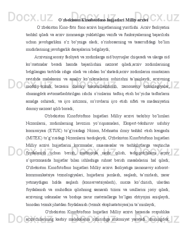 O`zbekiston Kinofotofono hujjatlari Milliy arxivi
O`zbekiston Kino-foto fono arxivi hujjatlarining yuritlishi. Arxiv faoliyatini
tashkil  qiladi  va arxiv zimmasiga  yuklatilgan  vazifa  va funksiyalarning  bajarilishi
uchun   javobgarlikni   o’z   bo’yniga   oladi;   o’rinbosarning   va   tasarrufidagi   bo’lim
mudirlarining javobgarlik darajalarini belgilaydi;
Arxivning asosiy faoliyati va xodimlarga oid buyruqlar chiqaradi va ularga oid
ko’rsatmalar   beradi   hamda   bajarilishini   nazorat   qiladi;arxiv   xodimlarining
belgilangan  tartibda  ishga  oladi  va  ishdan  bo’shatadi;arxiv  xodimlarini  muntazam
ravishda   malakasini   va   amaliy   ko’nikmalarini   oshirishni   ta’minlaydi;   arxivning
moddiy-texnik   bazasini   doimiy   takomillashtirish,   zamonaviy   texnologiyalar,
shuningdek   avtomatlashtirilgan   ishchi   o’rinlarini   tadbiq   etish   bo’yicha   tadbirlarni
amalga   oshiradi;   va   ijro   intizomi,   so’rovlarni   ijro   etish   sifati   va   madaniyatini
doimiy nazorat qilib boradi;
      O'zbekiston   Kinofotofono   hujjatlari   Milliy   arxivi   tarkibiy   bo’limlari
Nizomlarni,   xodimlarning   lavozim   yo’riqnomalari,   Ekspert-tekshiruv   uslubiy
komissiyasi   (ETUK)   to’g’risidagi   Nizom,   Mehnatni   ilmiy   tashkil   etish   kengashi
(MITEK) to’g’risidagi Nizomlarni tasdiqlaydi; O'zbekiston Kinofotofono hujjatlari
Milliy   arxivi   hujjatlarini   korxonalar,   muassasalar   va   tashkilotlarga   vaqtincha
foydalanish   uchun   berish,   matbuotda   nashr   qilish,   tadqiqotchilarni   arxiv
o’quvxonasida   hujjatlar   bilan   ishlashiga   ruhsat   berish   masalalarini   hal   qiladi;
O'zbekiston   Kinofotofono   hujjatlari   Milliy   arxivi   faoliyatiga   zamonaviy   axborot-
kommunikatsiya   texnologiyalari,   hujjatlarni   jamlash,   saqlash,   ta’mirlash,   zarar
yetmaydigan   holda   saqlash   (konservatsiyalash),   nusxa   ko’chirish,   ulardan
foydalanish   va   muhofaza   qilishning   samarali   tizimi   va   usullarini   joriy   qiladi;
arxivning   uskunalar   va   boshqa   zarur   materiallarga   bo’lgan   ehtiyojini   aniqlaydi,
binodan texnik jihatdan foydalanish (texnik ekspluatatsiyasi)ni ta’minlaydi;
        O'zbekiston   Kinofotofono   hujjatlari   Milliy   arxivi   bazasida   respublika
arxivchilarining   kasbiy   malakalarini   oshirishga   imkoniyat   yaratadi,   shuningdek,