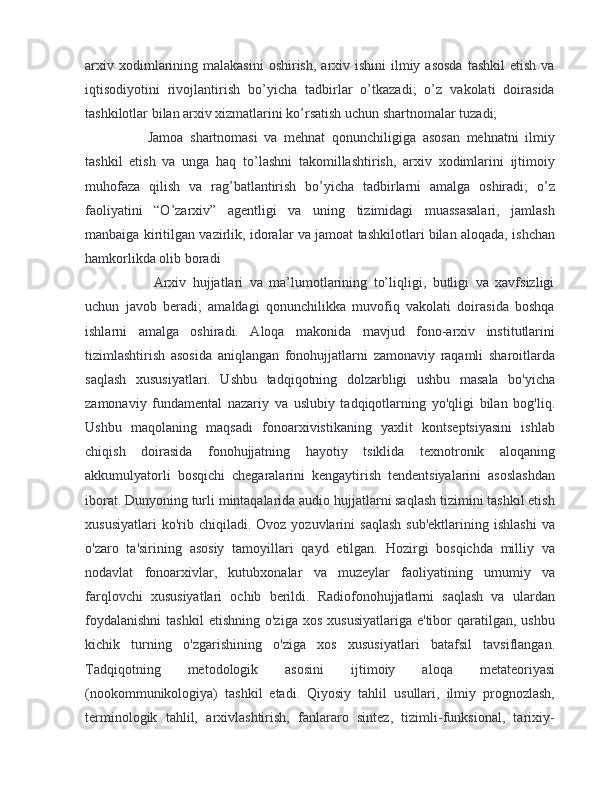 arxiv  xodimlarining  malakasini   oshirish,  arxiv ishini   ilmiy  asosda   tashkil   etish  va
iqtisodiyotini   rivojlantirish   bo’yicha   tadbirlar   o’tkazadi;   o’z   vakolati   doirasida
tashkilotlar bilan arxiv xizmatlarini ko’rsatish uchun shartnomalar tuzadi;
        Jamoa   shartnomasi   va   mehnat   qonunchiligiga   asosan   mehnatni   ilmiy
tashkil   etish   va   unga   haq   to’lashni   takomillashtirish,   arxiv   xodimlarini   ijtimoiy
muhofaza   qilish   va   rag’batlantirish   bo’yicha   tadbirlarni   amalga   oshiradi;   o’z
faoliyatini   “O’zarxiv”   agentligi   va   uning   tizimidagi   muassasalari,   jamlash
manbaiga kiritilgan vazirlik, idoralar va jamoat tashkilotlari bilan aloqada, ishchan
hamkorlikda olib boradi
          Arxiv   hujjatlari   va   ma’lumotlarining   to’liqligi,   butligi   va   xavfsizligi
uchun   javob   beradi;   amaldagi   qonunchilikka   muvofiq   vakolati   doirasida   boshqa
ishlarni   amalga   oshiradi.   Aloqa   makonida   mavjud   fono-arxiv   institutlarini
tizimlashtirish   asosida   aniqlangan   fonohujjatlarni   zamonaviy   raqamli   sharoitlarda
saqlash   xususiyatlari.   Ushbu   tadqiqotning   dolzarbligi   ushbu   masala   bo'yicha
zamonaviy   fundamental   nazariy   va   uslubiy   tadqiqotlarning   yo'qligi   bilan   bog'liq.
Ushbu   maqolaning   maqsadi   fonoarxivistikaning   yaxlit   kontseptsiyasini   ishlab
chiqish   doirasida   fonohujjatning   hayotiy   tsiklida   texnotronik   aloqaning
akkumulyatorli   bosqichi   chegaralarini   kengaytirish   tendentsiyalarini   asoslashdan
iborat. Dunyoning turli mintaqalarida audio hujjatlarni saqlash tizimini tashkil etish
xususiyatlari  ko'rib  chiqiladi.  Ovoz  yozuvlarini  saqlash  sub'ektlarining   ishlashi   va
o'zaro   ta'sirining   asosiy   tamoyillari   qayd   etilgan.   Hozirgi   bosqichda   milliy   va
nodavlat   fonoarxivlar,   kutubxonalar   va   muzeylar   faoliyatining   umumiy   va
farqlovchi   xususiyatlari   ochib   berildi.   Radiofonohujjatlarni   saqlash   va   ulardan
foydalanishni   tashkil  etishning   o'ziga  xos   xususiyatlariga   e'tibor  qaratilgan,  ushbu
kichik   turning   o'zgarishining   o'ziga   xos   xususiyatlari   batafsil   tavsiflangan.
Tadqiqotning   metodologik   asosini   ijtimoiy   aloqa   metateoriyasi
(nookommunikologiya)   tashkil   etadi.   Qiyosiy   tahlil   usullari,   ilmiy   prognozlash,
terminologik   tahlil,   arxivlashtirish,   fanlararo   sintez,   tizimli-funksional,   tarixiy- 