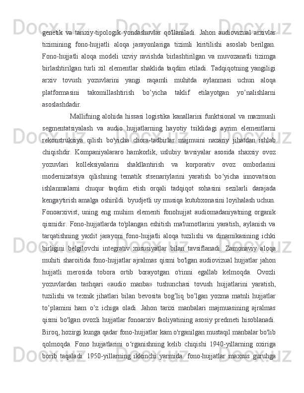 genetik   va   tarixiy-tipologik   yondashuvlar   qo'llaniladi.   Jahon   audiovizual   arxivlar
tizimining   fono-hujjatli   aloqa   jarayonlariga   tizimli   kiritilishi   asoslab   berilgan.
Fono-hujjatli   aloqa   modeli   uzviy   ravishda   birlashtirilgan   va   muvozanatli   tizimga
birlashtirilgan   turli   xil   elementlar   shaklida   taqdim   etiladi.   Tadqiqotning   yangiligi
arxiv   tovush   yozuvlarini   yangi   raqamli   muhitda   aylanmasi   uchun   aloqa
platformasini   takomillashtirish   bo’yicha   taklif   etilayotgan   yo’nalishlarni
asoslashdadir.
        Mallifning  alohida  hissasi  logistika   kanallarini  funktsional  va   mazmunli
segmentatsiyalash   va   audio   hujjatlarning   hayotiy   tsiklidagi   ayrim   elementlarni
rekonstruksiya   qilish   bo'yicha   chora-tadbirlar   majmuini   nazariy   jihatdan   ishlab
chiqishdir.   Kompaniyalararo   hamkorlik,   uslubiy   tavsiyalar   asosida   shaxsiy   ovoz
yozuvlari   kolleksiyalarini   shakllantirish   va   korporativ   ovoz   omborlarini
modernizatsiya   qilishning   tematik   stsenariylarini   yaratish   bo yicha   innovatsionʻ
ishlanmalarni   chuqur   taqdim   etish   orqali   tadqiqot   sohasini   sezilarli   darajada
kengaytirish amalga oshirildi. byudjetli uy musiqa kutubxonasini loyihalash uchun.
Fonoarxivist,   uning   eng   muhim   elementi   fonohujjat   audiomadaniyatning   organik
qismidir.   Fono-hujjatlarda   to'plangan   eshitish   ma'lumotlarini   yaratish,   aylanish   va
tarqatishning   yaxlit   jarayoni   fono-hujjatli   aloqa   tuzilishi   va   dinamikasining   ichki
birligini   belgilovchi   integrativ   xususiyatlar   bilan   tavsiflanadi.   Zamonaviy   aloqa
muhiti  sharoitida  fono-hujjatlar  ajralmas  qismi  bo'lgan audiovizual  hujjatlar  jahon
hujjatli   merosida   tobora   ortib   borayotgan   o'rinni   egallab   kelmoqda.   Ovozli
yozuvlardan   tashqari   «audio   manba»   tushunchasi   tovush   hujjatlarini   yaratish,
tuzilishi   va   texnik   jihatlari   bilan   bevosita   bog’liq   bo’lgan   yozma   matnli   hujjatlar
to’plamini   ham   o’z   ichiga   oladi.   Jahon   tarixi   manbalari   majmuasining   ajralmas
qismi bo'lgan ovozli hujjatlar fonoarxiv faoliyatining asosiy predmeti hisoblanadi.
Biroq, hozirgi kunga qadar fono-hujjatlar kam o'rganilgan mustaqil manbalar bo'lib
qolmoqda.   Fono   hujjatlarini   o rganishning   kelib   chiqishi   1940-yillarning   oxiriga	
ʻ
borib   taqaladi.   1950-yillarning   ikkinchi   yarmida.   fono-hujjatlar   maxsus   guruhga 