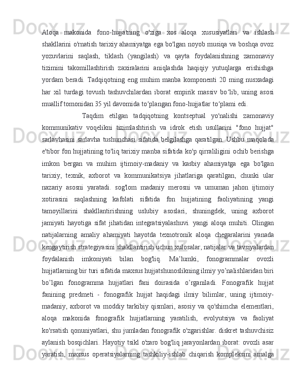 Aloqa   makonida   fono-hujjatning   o'ziga   xos   aloqa   xususiyatlari   va   ishlash
shakllarini o'rnatish tarixiy ahamiyatga ega bo'lgan noyob musiqa va boshqa ovoz
yozuvlarini   saqlash,   tiklash   (yangilash)   va   qayta   foydalanishning   zamonaviy
tizimini   takomillashtirish   zaxiralarini   aniqlashda   haqiqiy   yutuqlarga   erishishga
yordam   beradi.   Tadqiqotning   eng   muhim   manba   komponenti   20   ming   nusxadagi
har   xil   turdagi   tovush   tashuvchilardan   iborat   empirik   massiv   bo lib,   uning   asosiʻ
muallif tomonidan 35 yil davomida to plangan fono-hujjatlar to plami edi. 	
ʻ ʻ
        Taqdim   etilgan   tadqiqotning   kontseptual   yo'nalishi   zamonaviy
kommunikativ   voqelikni   tizimlashtirish   va   idrok   etish   usullarini   "fono   hujjat"
sarlavhasini   sarlavha  tushunchasi  sifatida  belgilashga  qaratilgan.  Ushbu   maqolada
e'tibor fon hujjatining to'liq tarixiy manba sifatida ko'p qirraliligini ochib berishga
imkon   bergan   va   muhim   ijtimoiy-madaniy   va   kasbiy   ahamiyatga   ega   bo'lgan
tarixiy,   texnik,   axborot   va   kommunikatsiya   jihatlariga   qaratilgan,   chunki   ular
nazariy   asosni   yaratadi.   sog'lom   madaniy   merosni   va   umuman   jahon   ijtimoiy
xotirasini   saqlashning   kafolati   sifatida   fon   hujjatining   faoliyatining   yangi
tamoyillarini   shakllantirishning   uslubiy   asoslari,   shuningdek,   uning   axborot
jamiyati   hayotiga   sifat   jihatidan   integratsiyalashuvi.   yangi   aloqa   muhiti.   Olingan
natijalarning   amaliy   ahamiyati   hayotda   texnotronik   aloqa   chegaralarini   yanada
kengaytirish strategiyasini shakllantirish uchun xulosalar, natijalar va tavsiyalardan
foydalanish   imkoniyati   bilan   bog'liq.   Ma’lumki,   fonogrammalar   ovozli
hujjatlarning bir turi sifatida maxsus hujjatshunoslikning ilmiy yo’nalishlaridan biri
bo’lgan   fonogramma   hujjatlari   fani   doirasida   o’rganiladi.   Fonografik   hujjat
fanining   predmeti   -   fonografik   hujjat   haqidagi   ilmiy   bilimlar,   uning   ijtimoiy-
madaniy,   axborot   va   moddiy   tarkibiy   qismlari,   asosiy   va   qo'shimcha   elementlari,
aloqa   makonida   fonografik   hujjatlarning   yaratilish,   evolyutsiya   va   faoliyat
ko'rsatish qonuniyatlari, shu jumladan fonografik o'zgarishlar. diskret tashuvchisiz
aylanish   bosqichlari.   Hayotiy  tsikl   o'zaro   bog'liq  jarayonlardan  iborat:   ovozli   asar
yaratish,   maxsus   operatsiyalarning   tashkiliy-ishlab   chiqarish   kompleksini   amalga
