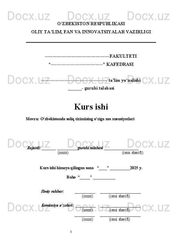 1O‘ZBEKISTON RESPUBLIKASI
OLIY TA’LIM, FAN VA INNOVATSIYALAR VAZIRLI GI
------------------------------------------FAKULTETI
“----------------------------------” KAFEDRASI
------------------------------------------- ta’lim yo‘nalishi 
______- guruhi talabasi
Kurs ishi 
Mavzu :  O‘zbekistonda soliq tizimining o‘ziga xos xususiyatlari
  Bajardi: _______  ____ _____ _ guruhi talabasi  ______ ___ ________
  (imzo)                                                       (ismi sharifi)
  
Kurs ishi himoya qilingan sana     “____” __ ___ _____20 25  y.
Baho  “_____” ____ __ _____
      Ilmiy rahbar:           __________      ____________________ 
                (imzo)                (ismi sharifi)
     Komissiya a’zolari:   __________     ____________________ 
                (imzo)                  (ismi sharifi)
                                       __________      ____________________ 
                 (imzo)                  (ismi sharifi) 