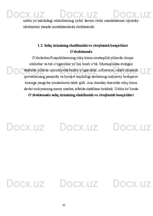 10ushbu yo‘nalishdagi  islohotlarning izchil  davom  etishi  mamlakatimiz iqtisodiy
salohiyatini yanada mustahkamlashi shubhasizdir.
1.2. Soliq tizimining shakllanishi va rivojlanish bosqichlari
O‘zbekistonda
O‘zbekiston Respublikasining soliq tizimi mustaqillik yillarida chuqur
islohotlar va tub o‘zgarishlar yo‘lini bosib o‘tdi. Mustaqillikka erishgan
dastlabki yillarda iqtisodiyotda keskin o‘zgarishlar, inflyatsiya, ishlab chiqarish
quvvatlarining pasayishi va byudjet taqchilligi davlatning moliyaviy boshqaruv
tizimiga yangicha yondashuvni talab qildi. Ana shunday sharoitda soliq tizimi
davlat moliyasining asosiy manbai sifatida shakllana boshladi. Ushbu bo‘limda
O‘zbekistonda soliq tizimining shakllanish va rivojlanish bosqichlari 