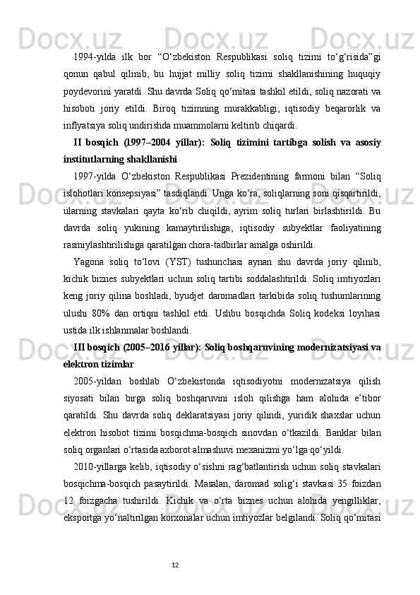 121994-yilda   ilk   bor   “O‘zbekiston   Respublikasi   soliq   tizimi   to‘g‘risida”gi
qonun   qabul   qilinib,   bu   hujjat   milliy   soliq   tizimi   shakllanishining   huquqiy
poydevorini yaratdi. Shu davrda Soliq qo‘mitasi tashkil etildi, soliq nazorati va
hisoboti   joriy   etildi.   Biroq   tizimning   murakkabligi,   iqtisodiy   beqarorlik   va
inflyatsiya soliq undirishda muammolarni keltirib chiqardi.
II   bosqich   (1997–2004   yillar):   Soliq   tizimini   tartibga   solish   va   asosiy
institutlarning shakllanishi
1997-yilda   O‘zbekiston   Respublikasi   Prezidentining   farmoni   bilan   “Soliq
islohotlari konsepsiyasi” tasdiqlandi. Unga ko‘ra, soliqlarning soni qisqartirildi,
ularning   stavkalari   qayta   ko‘rib   chiqildi,   ayrim   soliq   turlari   birlashtirildi.   Bu
davrda   soliq   yukining   kamaytirilishiga,   iqtisodiy   subyektlar   faoliyatining
rasmiylashtirilishiga qaratilgan chora-tadbirlar amalga oshirildi.
Yagona   soliq   to‘lovi   (YST)   tushunchasi   aynan   shu   davrda   joriy   qilinib,
kichik   biznes   subyektlari   uchun   soliq   tartibi   soddalashtirildi.   Soliq   imtiyozlari
keng   joriy   qilina   boshladi,   byudjet   daromadlari   tarkibida   soliq   tushumlarining
ulushi   80%   dan   ortiqni   tashkil   etdi.   Ushbu   bosqichda   Soliq   kodeksi   loyihasi
ustida ilk ishlanmalar boshlandi.
III bosqich (2005–2016 yillar): Soliq boshqaruvining modernizatsiyasi va
elektron tizimlar
2005-yildan   boshlab   O‘zbekistonda   iqtisodiyotni   modernizatsiya   qilish
siyosati   bilan   birga   soliq   boshqaruvini   isloh   qilishga   ham   alohida   e’tibor
qaratildi.   Shu   davrda   soliq   deklaratsiyasi   joriy   qilindi,   yuridik   shaxslar   uchun
elektron   hisobot   tizimi   bosqichma-bosqich   sinovdan   o‘tkazildi.   Banklar   bilan
soliq organlari o‘rtasida axborot almashuvi mexanizmi yo‘lga qo‘yildi.
2010-yillarga kelib, iqtisodiy o‘sishni  rag‘batlantirish  uchun soliq stavkalari
bosqichma-bosqich   pasaytirildi.   Masalan,   daromad   solig‘i   stavkasi   35   foizdan
12   foizgacha   tushirildi.   Kichik   va   o‘rta   biznes   uchun   alohida   yengilliklar,
eksportga yo‘naltirilgan korxonalar uchun imtiyozlar belgilandi. Soliq qo‘mitasi 