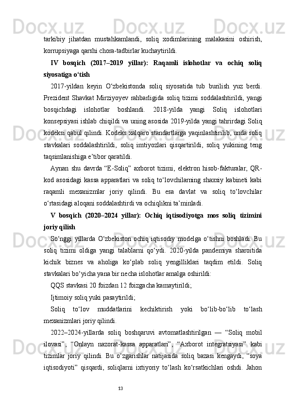 13tarkibiy   jihatdan   mustahkamlandi,   soliq   xodimlarining   malakasini   oshirish,
korrupsiyaga qarshi chora-tadbirlar kuchaytirildi.
IV   bosqich   (2017–2019   yillar):   Raqamli   islohotlar   va   ochiq   soliq
siyosatiga o‘tish
2017-yildan   keyin   O‘zbekistonda   soliq   siyosatida   tub   burilish   yuz   berdi.
Prezident   Shavkat   Mirziyoyev   rahbarligida   soliq   tizimi   soddalashtirildi,   yangi
bosqichdagi   islohotlar   boshlandi.   2018-yilda   yangi   Soliq   islohotlari
konsepsiyasi ishlab chiqildi va uning asosida 2019-yilda yangi tahrirdagi Soliq
kodeksi qabul qilindi. Kodeks xalqaro standartlarga yaqinlashtirilib, unda soliq
stavkalari   soddalashtirildi,   soliq   imtiyozlari   qisqartirildi,   soliq   yukining   teng
taqsimlanishiga e’tibor qaratildi.
Aynan   shu   davrda   “E-Soliq”   axborot   tizimi,   elektron   hisob-fakturalar,   QR-
kod asosidagi   kassa   apparatlari   va  soliq to‘lovchilarning  shaxsiy   kabineti  kabi
raqamli   mexanizmlar   joriy   qilindi.   Bu   esa   davlat   va   soliq   to‘lovchilar
o‘rtasidagi aloqani soddalashtirdi va ochiqlikni ta’minladi.
V   bosqich   (2020–2024   yillar):   Ochiq   iqtisodiyotga   mos   soliq   tizimini
joriy qilish
So‘nggi   yillarda   O‘zbekiston   ochiq   iqtisodiy   modelga   o‘tishni   boshladi.   Bu
soliq   tizimi   oldiga   yangi   talablarni   qo‘ydi.   2020-yilda   pandemiya   sharoitida
kichik   biznes   va   aholiga   ko‘plab   soliq   yengilliklari   taqdim   etildi.   Soliq
stavkalari bo‘yicha yana bir necha islohotlar amalga oshirildi:
QQS stavkasi 20 foizdan 12 foizgacha kamaytirildi;
Ijtimoiy soliq yuki pasaytirildi;
Soliq   to‘lov   muddatlarini   kechiktirish   yoki   bo‘lib-bo‘lib   to‘lash
mexanizmlari joriy qilindi.
2022–2024-yillarda   soliq   boshqaruvi   avtomatlashtirilgan   —   “Soliq   mobil
ilovasi”,   “Onlayn   nazorat-kassa   apparatlari”,   “Axborot   integratsiyasi”   kabi
tizimlar   joriy   qilindi.   Bu   o‘zgarishlar   natijasida   soliq   bazasi   kengaydi,   “soya
iqtisodiyoti”   qisqardi,   soliqlarni   ixtiyoriy   to‘lash   ko‘rsatkichlari   oshdi.   Jahon 