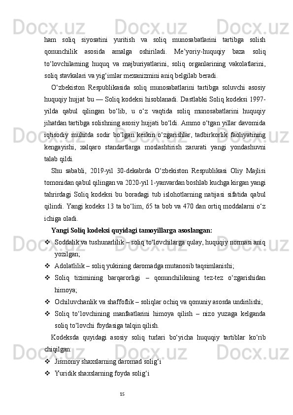 15ham   soliq   siyosatini   yuritish   va   soliq   munosabatlarini   tartibga   solish
qonunchilik   asosida   amalga   oshiriladi.   Me’yoriy-huquqiy   baza   soliq
to‘lovchilarning   huquq   va   majburiyatlarini,   soliq   organlarining   vakolatlarini,
soliq stavkalari va yig‘imlar mexanizmini aniq belgilab beradi.
O‘zbekiston   Respublikasida   soliq   munosabatlarini   tartibga   soluvchi   asosiy
huquqiy hujjat bu — Soliq kodeksi hisoblanadi. Dastlabki Soliq kodeksi 1997-
yilda   qabul   qilingan   bo‘lib,   u   o‘z   vaqtida   soliq   munosabatlarini   huquqiy
jihatdan tartibga solishning asosiy hujjati bo‘ldi. Ammo o‘tgan yillar davomida
iqtisodiy   muhitda   sodir   bo‘lgan   keskin   o‘zgarishlar,   tadbirkorlik   faoliyatining
kengayishi,   xalqaro   standartlarga   moslashtirish   zarurati   yangi   yondashuvni
talab qildi.
Shu   sababli,   2019-yil   30-dekabrda   O‘zbekiston   Respublikasi   Oliy   Majlisi
tomonidan qabul qilingan va 2020-yil 1-yanvardan boshlab kuchga kirgan yangi
tahrirdagi   Soliq   kodeksi   bu   boradagi   tub   islohotlarning   natijasi   sifatida   qabul
qilindi. Yangi kodeks 13 ta bo‘lim, 65 ta bob va 470 dan ortiq moddalarni o‘z
ichiga oladi.
Yangi Soliq kodeksi quyidagi tamoyillarga asoslangan:
 Soddalik va tushunarlilik – soliq to‘lovchilarga qulay, huquqiy normasi aniq
yozilgan;
 Adolatlilik – soliq yukining daromadga mutanosib taqsimlanishi;
 Soliq   tizimining   barqarorligi   –   qonunchilikning   tez-tez   o‘zgarishidan
himoya;
 Ochiluvchanlik va shaffoflik – soliqlar ochiq va qonuniy asosda undirilishi;
 Soliq   to‘lovchining   manfaatlarini   himoya   qilish   –   nizo   yuzaga   kelganda
soliq to‘lovchi foydasiga talqin qilish.
Kodeksda   quyidagi   asosiy   soliq   turlari   bo‘yicha   huquqiy   tartiblar   ko‘rib
chiqilgan:
 Jismoniy shaxslarning daromad solig‘i
 Yuridik shaxslarning foyda solig‘i 