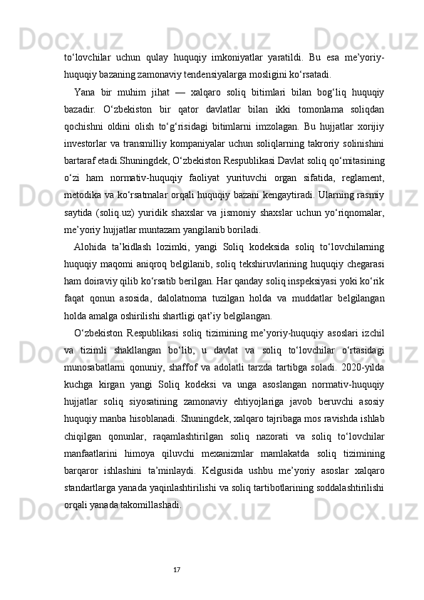17to‘lovchilar   uchun   qulay   huquqiy   imkoniyatlar   yaratildi.   Bu   esa   me’yoriy-
huquqiy bazaning zamonaviy tendensiyalarga mosligini ko‘rsatadi.
Yana   bir   muhim   jihat   —   xalqaro   soliq   bitimlari   bilan   bog‘liq   huquqiy
bazadir.   O‘zbekiston   bir   qator   davlatlar   bilan   ikki   tomonlama   soliqdan
qochishni   oldini   olish   to‘g‘risidagi   bitimlarni   imzolagan.   Bu   hujjatlar   xorijiy
investorlar   va   transmilliy   kompaniyalar   uchun   soliqlarning  takroriy  solinishini
bartaraf etadi.Shuningdek, O‘zbekiston Respublikasi Davlat soliq qo‘mitasining
o‘zi   ham   normativ-huquqiy   faoliyat   yurituvchi   organ   sifatida,   reglament,
metodika va ko‘rsatmalar orqali huquqiy bazani kengaytiradi. Ularning rasmiy
saytida   (soliq.uz)   yuridik   shaxslar   va   jismoniy   shaxslar   uchun   yo‘riqnomalar,
me’yoriy hujjatlar muntazam yangilanib boriladi.
Alohida   ta’kidlash   lozimki,   yangi   Soliq   kodeksida   soliq   to‘lovchilarning
huquqiy maqomi  aniqroq belgilanib, soliq  tekshiruvlarining huquqiy chegarasi
ham doiraviy qilib ko‘rsatib berilgan. Har qanday soliq inspeksiyasi yoki ko‘rik
faqat   qonun   asosida,   dalolatnoma   tuzilgan   holda   va   muddatlar   belgilangan
holda amalga oshirilishi shartligi qat’iy belgilangan.
O‘zbekiston   Respublikasi   soliq   tizimining   me’yoriy-huquqiy   asoslari   izchil
va   tizimli   shakllangan   bo‘lib,   u   davlat   va   soliq   to‘lovchilar   o‘rtasidagi
munosabatlarni   qonuniy,   shaffof   va   adolatli   tarzda   tartibga   soladi.   2020-yilda
kuchga   kirgan   yangi   Soliq   kodeksi   va   unga   asoslangan   normativ-huquqiy
hujjatlar   soliq   siyosatining   zamonaviy   ehtiyojlariga   javob   beruvchi   asosiy
huquqiy manba hisoblanadi. Shuningdek, xalqaro tajribaga mos ravishda ishlab
chiqilgan   qonunlar,   raqamlashtirilgan   soliq   nazorati   va   soliq   to‘lovchilar
manfaatlarini   himoya   qiluvchi   mexanizmlar   mamlakatda   soliq   tizimining
barqaror   ishlashini   ta’minlaydi.   Kelgusida   ushbu   me’yoriy   asoslar   xalqaro
standartlarga yanada yaqinlashtirilishi va soliq tartibotlarining soddalashtirilishi
orqali yanada takomillashadi. 
