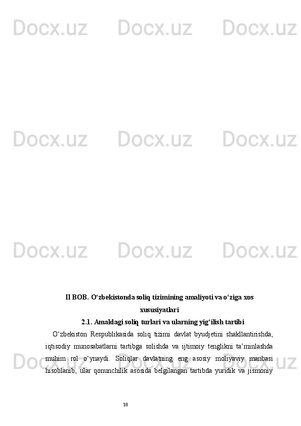 18II BOB. O‘zbekistonda soliq tizimining amaliyoti va o‘ziga xos
xususiyatlari
2.1. Amaldagi soliq turlari va ularning yig‘ilish tartibi
O‘zbekiston   Respublikasida   soliq   tizimi   davlat   byudjetini   shakllantirishda,
iqtisodiy   munosabatlarni   tartibga   solishda   va   ijtimoiy   tenglikni   ta’minlashda
muhim   rol   o‘ynaydi.   Soliqlar   davlatning   eng   asosiy   moliyaviy   manbasi
hisoblanib,   ular   qonunchilik   asosida   belgilangan   tartibda   yuridik   va   jismoniy 