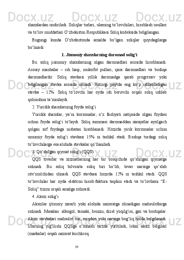 19shaxslardan undiriladi. Soliqlar turlari, ularning to‘lovchilari, hisoblash usullari
va to‘lov muddatlari O‘zbekiston Respublikasi Soliq kodeksida belgilangan.
Bugungi   kunda   O‘zbekistonda   amalda   bo‘lgan   soliqlar   quyidagilarga
bo‘linadi:
1. Jismoniy shaxslarning daromad solig‘i
Bu   soliq   jismoniy   shaxslarning   olgan   daromadlari   asosida   hisoblanadi.
Asosiy   manbalar   –   ish   haqi,   mukofot   pullari,   ijara   daromadlari   va   boshqa
daromadlardir.   Soliq   stavkasi   yillik   daromadga   qarab   progressiv   yoki
belgilangan   stavka   asosida   olinadi.   Hozirgi   paytda   eng   ko‘p   ishlatiladigan
stavka   –   12%.   Soliq   to‘lovchi   har   oyda   ish   beruvchi   orqali   soliq   ushlab
qolinishini ta’minlaydi.
2. Yuridik shaxslarning foyda solig‘i
Yuridik   shaxslar,   ya’ni   korxonalar,   o‘z   faoliyati   natijasida   olgan   foydasi
uchun   foyda   solig‘i   to‘laydi.   Soliq   summasi   daromaddan   xarajatlar   ayrilgach
qolgan   sof   foydaga   nisbatan   hisoblanadi.   Hozirda   yirik   korxonalar   uchun
umumiy   foyda   solig‘i   stavkasi   15%   ni   tashkil   etadi.   Boshqa   turdagi   soliq
to‘lovchilarga esa alohida stavkalar qo‘llaniladi.
3. Qo‘shilgan qiymat solig‘i (QQS)
QQS   tovarlar   va   xizmatlarning   har   bir   bosqichida   qo‘shilgan   qiymatga
solinadi.   Bu   soliq   bilvosita   soliq   turi   bo‘lib,   tovar   narxiga   qo‘shib
iste’molchidan   olinadi.   QQS   stavkasi   hozirda   12%   ni   tashkil   etadi.   QQS
to‘lovchilar   har   oyda   elektron   hisob-faktura   taqdim   etadi   va   to‘lovlarni   “E-
Soliq” tizimi orqali amalga oshiradi.
4. Aksiz solig‘i
Aksizlar   ijtimoiy   zararli   yoki   alohida   nazoratga   olinadigan   mahsulotlarga
solinadi.   Masalan:   alkogol,   tamaki,   benzin,   dizel   yoqilg‘isi,   gaz   va   boshqalar.
Aksiz stavkalari mahsulot turi, miqdori yoki narxiga bog‘liq holda belgilanadi.
Ularning   yig‘ilishi   QQSga   o‘xshash   tarzda   yuritiladi,   lekin   aksiz   belgilari
(markalar) orqali nazorat kuchliroq. 