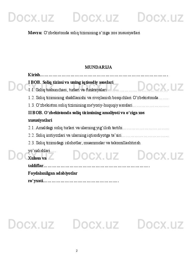 2Mavzu:  O‘zbekistonda soliq tizimining o‘ziga xos xususiyatlari
MUNDARIJA
Kirish …………………………………………………………………………….
I BOB. Soliq tizimi va uning iqtisodiy asoslari
1.1. Soliq tushunchasi, turlari va funksiyalari ……………………………………
1.2. Soliq tizimining shakllanishi va rivojlanish bosqichlari O‘zbekistonda …….
1.3. O‘zbekiston soliq tizimining me'yoriy-huquqiy asoslari …………………….
II BOB. O‘zbekistonda soliq tizimining amaliyoti va o‘ziga xos 
xususiyatlari
2.1. Amaldagi soliq turlari va ularning yig‘ilish tartibi …………………………..
2.2. Soliq imtiyozlari va ularning iqtisodiyotga ta’siri …………………………...
2.3. Soliq tizimidagi islohotlar, muammolar va takomillashtirish 
yo‘nalishlari ….
Xulosa va 
takliflar ……………………………………………………………….
Foydalanilgan adabiyotlar 
ro‘yxati ……………………………………………. 
