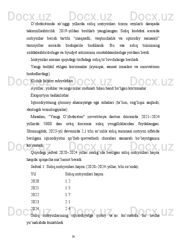 26O‘zbekistonda   so‘nggi   yillarda   soliq   imtiyozlari   tizimi   sezilarli   darajada
takomillashtirildi.   2019-yildan   boshlab   yangilangan   Soliq   kodeksi   asosida
imtiyozlar   berish   tartibi   “maqsadli,   vaqtinchalik   va   iqtisodiy   samarali”
tamoyillar   asosida   boshqarila   boshlandi.   Bu   esa   soliq   tizimining
soddalashtirilishiga va byudjet intizomini mustahkamlashga yordam berdi.
Imtiyozlar asosan quyidagi toifadagi soliq to‘lovchilarga beriladi:
Yangi   tashkil   etilgan   korxonalar   (ayniqsa,   sanoat   zonalari   va   innovatsion
hududlardagi)
Kichik biznes subyektlari
Ayollar, yoshlar va nogironlar mehnati bilan band bo‘lgan korxonalar
Eksportyor tashkilotlar
Iqtisodiyotning   ijtimoiy   ahamiyatga   ega   sohalari   (ta’lim,   sog‘liqni   saqlash,
ekologik texnologiyalar)
Masalan,   "Yangi   O‘zbekiston"   investitsiya   dasturi   doirasida   2021–2024
yillarda   5000   dan   ortiq   korxona   soliq   yengilliklaridan   foydalangan.
Shuningdek, 2023-yil davomida 2,1 trln so‘mlik soliq summasi imtiyoz sifatida
berilgani   iqtisodiyotni   qo‘llab-quvvatlash   choralari   samarali   bo‘layotganini
ko‘rsatadi.
Quyidagi jadval 2020–2024 yillar oralig‘ida berilgan soliq imtiyozlari hajmi
haqida qisqacha ma’lumot beradi:
Jadval 1. Soliq imtiyozlari hajmi (2020–2024-yillar, trln so‘mda)
Yil Soliq imtiyozlari hajmi
2020 1.2
2021 1.5
2022 1.7
2023 2.1
2024 2.4
Soliq   imtiyozlarining   iqtisodiyotga   ijobiy   ta’sir   ko‘rsatishi   bir   necha
yo‘nalishda kuzatiladi: 