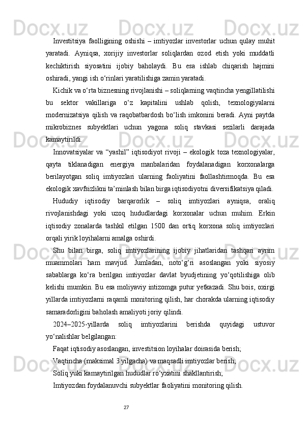 27Investitsiya   faolligining   oshishi   –   imtiyozlar   investorlar   uchun   qulay   muhit
yaratadi.   Ayniqsa,   xorijiy   investorlar   soliqlardan   ozod   etish   yoki   muddatli
kechiktirish   siyosatini   ijobiy   baholaydi.   Bu   esa   ishlab   chiqarish   hajmini
oshiradi, yangi ish o‘rinlari yaratilishiga zamin yaratadi.
Kichik va o‘rta biznesning rivojlanishi – soliqlarning vaqtincha yengillatilishi
bu   sektor   vakillariga   o‘z   kapitalini   ushlab   qolish,   texnologiyalarni
modernizatsiya   qilish   va   raqobatbardosh   bo‘lish   imkonini   beradi.   Ayni   paytda
mikrobiznes   subyektlari   uchun   yagona   soliq   stavkasi   sezilarli   darajada
kamaytirildi.
Innovatsiyalar   va   “yashil”   iqtisodiyot   rivoji   –   ekologik   toza   texnologiyalar,
qayta   tiklanadigan   energiya   manbalaridan   foydalanadigan   korxonalarga
berilayotgan   soliq   imtiyozlari   ularning   faoliyatini   faollashtirmoqda.   Bu   esa
ekologik xavfsizlikni ta’minlash bilan birga iqtisodiyotni diversifikatsiya qiladi.
Hududiy   iqtisodiy   barqarorlik   –   soliq   imtiyozlari   ayniqsa,   oraliq
rivojlanishdagi   yoki   uzoq   hududlardagi   korxonalar   uchun   muhim.   Erkin
iqtisodiy   zonalarda   tashkil   etilgan   1500   dan   ortiq   korxona   soliq   imtiyozlari
orqali yirik loyihalarni amalga oshirdi.
Shu   bilan   birga,   soliq   imtiyozlarining   ijobiy   jihatlaridan   tashqari   ayrim
muammolari   ham   mavjud.   Jumladan,   noto‘g‘ri   asoslangan   yoki   siyosiy
sabablarga   ko‘ra   berilgan   imtiyozlar   davlat   byudjetining   yo‘qotilishiga   olib
kelishi mumkin. Bu esa moliyaviy intizomga putur yetkazadi. Shu bois, oxirgi
yillarda imtiyozlarni raqamli monitoring qilish, har chorakda ularning iqtisodiy
samaradorligini baholash amaliyoti joriy qilindi.
2024–2025-yillarda   soliq   imtiyozlarini   berishda   quyidagi   ustuvor
yo‘nalishlar belgilangan:
Faqat iqtisodiy asoslangan, investitsion loyihalar doirasida berish;
Vaqtincha (maksimal 3 yilgacha) va maqsadli imtiyozlar berish;
Soliq yuki kamaytirilgan hududlar ro‘yxatini shakllantirish;
Imtiyozdan foydalanuvchi subyektlar faoliyatini monitoring qilish. 