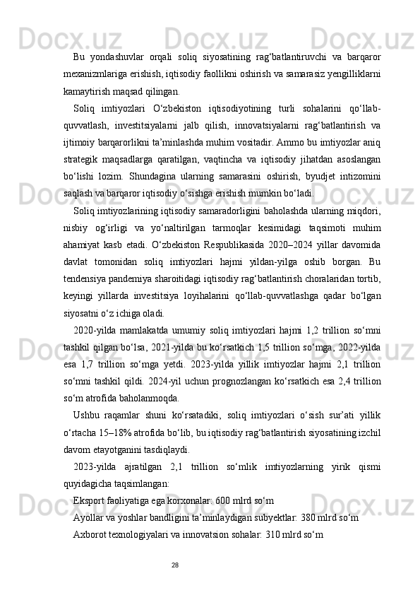28Bu   yondashuvlar   orqali   soliq   siyosatining   rag‘batlantiruvchi   va   barqaror
mexanizmlariga erishish, iqtisodiy faollikni oshirish va samarasiz yengilliklarni
kamaytirish maqsad qilingan.
Soliq   imtiyozlari   O‘zbekiston   iqtisodiyotining   turli   sohalarini   qo‘llab-
quvvatlash,   investitsiyalarni   jalb   qilish,   innovatsiyalarni   rag‘batlantirish   va
ijtimoiy barqarorlikni ta’minlashda muhim vositadir. Ammo bu imtiyozlar aniq
strategik   maqsadlarga   qaratilgan,   vaqtincha   va   iqtisodiy   jihatdan   asoslangan
bo‘lishi   lozim.   Shundagina   ularning   samarasini   oshirish,   byudjet   intizomini
saqlash va barqaror iqtisodiy o‘sishga erishish mumkin bo‘ladi.
Soliq imtiyozlarining iqtisodiy samaradorligini baholashda ularning miqdori,
nisbiy   og‘irligi   va   yo‘naltirilgan   tarmoqlar   kesimidagi   taqsimoti   muhim
ahamiyat   kasb   etadi.   O‘zbekiston   Respublikasida   2020–2024   yillar   davomida
davlat   tomonidan   soliq   imtiyozlari   hajmi   yildan-yilga   oshib   borgan.   Bu
tendensiya pandemiya sharoitidagi iqtisodiy rag‘batlantirish choralaridan tortib,
keyingi   yillarda   investitsiya   loyihalarini   qo‘llab-quvvatlashga   qadar   bo‘lgan
siyosatni o‘z ichiga oladi.
2020-yilda   mamlakatda   umumiy   soliq   imtiyozlari   hajmi   1,2   trillion   so‘mni
tashkil qilgan bo‘lsa, 2021-yilda bu ko‘rsatkich 1,5 trillion so‘mga, 2022-yilda
esa   1,7   trillion   so‘mga   yetdi.   2023-yilda   yillik   imtiyozlar   hajmi   2,1   trillion
so‘mni tashkil  qildi. 2024-yil  uchun prognozlangan ko‘rsatkich esa  2,4 trillion
so‘m atrofida baholanmoqda.
Ushbu   raqamlar   shuni   ko‘rsatadiki,   soliq   imtiyozlari   o‘sish   sur’ati   yillik
o‘rtacha 15–18% atrofida bo‘lib, bu iqtisodiy rag‘batlantirish siyosatining izchil
davom etayotganini tasdiqlaydi.
2023-yilda   ajratilgan   2,1   trillion   so‘mlik   imtiyozlarning   yirik   qismi
quyidagicha taqsimlangan:
Eksport faoliyatiga ega korxonalar: 600 mlrd so‘m
Ayollar va yoshlar bandligini ta’minlaydigan subyektlar: 380 mlrd so‘m
Axborot texnologiyalari va innovatsion sohalar: 310 mlrd so‘m 