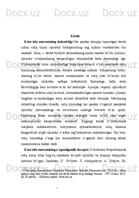 3 Kirish
Kurs   ishi   mavzusining   dolzarbligi   Har   qanday   taraqqiy   topayotgan   davlat
uchun   soliq   tizimi   iqtisodiy   boshqaruvning   eng   muhim   vositalaridan   biri
sanaladi. Soliq — davlat byudjeti daromadining asosiy manbai bo‘lib, ijtimoiy-
iqtisodiy   rivojlanishning   barqarorligini   ta'minlashda   katta   ahamiyatga   ega.
O‘zbekistonda   bozor   iqtisodiyotiga   bosqichma-bosqich   o‘tish   jarayonida   soliq
tizimining   takomillashtirilishi   dolzarb   masalaga   aylandi.   Soliqlarning   turlari,
ularning   to‘lov   tartibi,   nazorat   mexanizmlari   va   soliq   yuki   bo‘yicha   olib
borilayotgan   islohotlar   nafaqat   tadbirkorlik   faoliyatiga,   balki   aholi
farovonligiga   ham   bevosita   ta’sir   ko‘rsatmoqda.   Ayniqsa,   raqamli   iqtisodiyot
sharoitida elektron soliq hisoboti, avtomatlashtirilgan nazorat tizimlari, ijtimoiy
tenglikni   ta’minlaydigan   soliq   siyosati   dolzarblik   kasb   etmoqda.   Mavzuning
dolzarbligi   shundan   iboratki,   soliq   tizimidagi   har   qanday   o‘zgarish   mamlakat
iqtisodiy   muvozanatiga   va   investitsion   muhitga   bevosita   ta’sir   qiladi.
Davlatning   fiskal   siyosatida   soliqlar   strategik   vosita   bo‘lib,   ular   orqali
makroiqtisodiy   barqarorlikka   erishiladi 1
.   Bugungi   kunda   O‘zbekistonda
soliqlarni   soddalashtirish,   imtiyozlarni   optimallashtirish,   soliq   bazasini
kengaytirish orqali iqtisodiy o‘sishni  rag‘batlantirish rejalashtirilgan. Shu bois,
soliq   tizimidagi   o‘ziga   xos   xususiyatlarni   o‘rganish   kurs   ishining   aktual
muammolarini tashkil etadi.
Kurs ishi mavzusining o‘rganilganlik darajasi   O‘zbekiston Respublikasida
soliq   tizimi   bilan   bog‘liq   masalalar   ko‘plab   iqtisodiy   va   huquqiy   tadqiqotlar
mavzusi   bo‘lgan.   Jumladan,   G‘.   Po‘latov,   X.   Abduqodirov,   A.   Xodjiev,   Sh.
1
  O‘zbekiston Respublikasi Prezidenti Mirziyoyev Shavkat Miromonovich. 2023-yil – Inson
qadrini ulug‘lash va faol mahalla yili davlat dasturi to‘g‘risidagi Farmon. – PF–14-son, 2023-
yil 20-yanvar. – Elektron manba: www.lex.uz 
