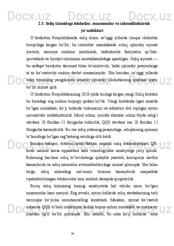 302.3. Soliq tizimidagi islohotlar, muammolar va takomillashtirish
yo‘nalishlari
O‘zbekiston   Respublikasida   soliq   tizimi   so‘nggi   yillarda   chuqur   islohotlar
bosqichiga   kirgan   bo‘lib,   bu   islohotlar   mamlakatda   ochiq   iqtisodiy   siyosat
yuritish,   sarmoya   muhitini   yaxshilash,   tadbirkorlik   faoliyatini   qo‘llab-
quvvatlash va byudjet intizomini mustahkamlashga qaratilgan. Soliq siyosati —
bu   nafaqat   byudjetni   daromad   bilan   ta’minlovchi,   balki   iqtisodiy   jarayonlarga
ta’sir   ko‘rsatuvchi   muhim   davlat   mexanizmidir.   Shu   boisdan,   so‘nggi   yillarda
soliq   tizimining   yangilanishi   umumiy   iqtisodiy   islohotlarning   ajralmas   qismi
bo‘lib xizmat qildi.
O‘zbekiston Respublikasining 2020-yilda kuchga kirgan yangi Soliq kodeksi
bu boradagi   eng muhim   huquqiy  qadam   bo‘ldi.  Yangi  kodeksda   ilgari   amalda
bo‘lgan   murakkab,   ko‘p   hollarda   tushunarsiz   va   adolatsiz   deb   topilgan   ayrim
normativlar soddalashtirildi. Misol uchun, yuridik shaxslar uchun foyda solig‘i
stavkasi   20   foizdan   15   foizgacha   tushirildi,   QQS   stavkasi   esa   20   foizdan   12
foizgacha kamaytirildi. Bu esa soliq yukining pasayishiga, soliqlarning qonuniy
to‘lanishiga bo‘lgan rag‘batning ortishiga olib keldi.
Bundan   tashqari,   elektron   hisob-faktura,   raqamli   soliq   deklaratsiyalari,   QR-
kodli   nazorat   kassa   apparatlari   kabi   texnologiyalar   amaliyotga   joriy   qilindi.
Bularning   barchasi   soliq   to‘lovchilarga   qulaylik   yaratish,   korrupsiya   xavfini
kamaytirish va soliq nazoratini avtomatlashtirishga xizmat qilmoqda. Shu bilan
birga,   soliq   sohasidagi   ma’muriy   bosimni   kamaytirish   maqsadida
rejalashtirilmagan tekshiruvlar soni sezilarli darajada qisqartirildi.
Biroq   soliq   tizimining   hozirgi   amaliyotida   hal   etilishi   zarur   bo‘lgan
muammolar ham mavjud. Eng avvalo, ayrim hollarda soliq stavkalarining turli
tarmoqlar   bo‘yicha   nomutanosibligi   kuzatiladi.   Masalan,   xizmat   ko‘rsatish
sohasida QQS to‘lash mexanizmi kichik biznes uchun murakkab va moliyaviy
jihatdan   og‘ir   bo‘lib   qolmoqda.   Shu   sababli,   bu   soha   ko‘p   hollarda   “soya