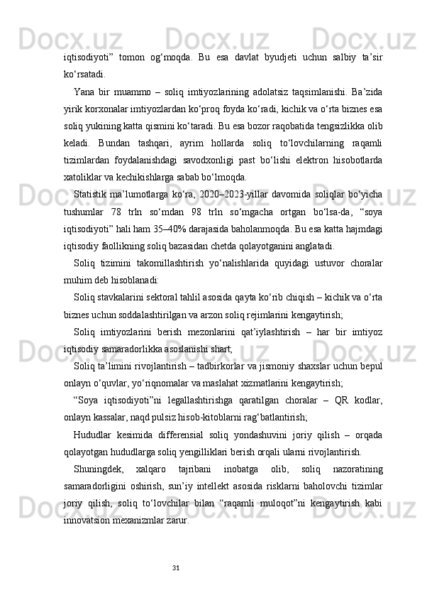 31iqtisodiyoti”   tomon   og‘moqda.   Bu   esa   davlat   byudjeti   uchun   salbiy   ta’sir
ko‘rsatadi.
Yana   bir   muammo   –   soliq   imtiyozlarining   adolatsiz   taqsimlanishi.   Ba’zida
yirik korxonalar imtiyozlardan ko‘proq foyda ko‘radi, kichik va o‘rta biznes esa
soliq yukining katta qismini ko‘taradi. Bu esa bozor raqobatida tengsizlikka olib
keladi.   Bundan   tashqari,   ayrim   hollarda   soliq   to‘lovchilarning   raqamli
tizimlardan   foydalanishdagi   savodxonligi   past   bo‘lishi   elektron   hisobotlarda
xatoliklar va kechikishlarga sabab bo‘lmoqda.
Statistik   ma’lumotlarga   ko‘ra,   2020–2023-yillar   davomida   soliqlar   bo‘yicha
tushumlar   78   trln   so‘mdan   98   trln   so‘mgacha   ortgan   bo‘lsa-da,   “soya
iqtisodiyoti” hali ham 35–40% darajasida baholanmoqda. Bu esa katta hajmdagi
iqtisodiy faollikning soliq bazasidan chetda qolayotganini anglatadi.
Soliq   tizimini   takomillashtirish   yo‘nalishlarida   quyidagi   ustuvor   choralar
muhim deb hisoblanadi:
Soliq stavkalarini sektoral tahlil asosida qayta ko‘rib chiqish – kichik va o‘rta
biznes uchun soddalashtirilgan va arzon soliq rejimlarini kengaytirish;
Soliq   imtiyozlarini   berish   mezonlarini   qat’iylashtirish   –   har   bir   imtiyoz
iqtisodiy samaradorlikka asoslanishi shart;
Soliq ta’limini rivojlantirish – tadbirkorlar va jismoniy shaxslar uchun bepul
onlayn o‘quvlar, yo‘riqnomalar va maslahat xizmatlarini kengaytirish;
“Soya   iqtisodiyoti”ni   legallashtirishga   qaratilgan   choralar   –   QR   kodlar,
onlayn kassalar, naqd pulsiz hisob-kitoblarni rag‘batlantirish;
Hududlar   kesimida   differensial   soliq   yondashuvini   joriy   qilish   –   orqada
qolayotgan hududlarga soliq yengilliklari berish orqali ularni rivojlantirish.
Shuningdek,   xalqaro   tajribani   inobatga   olib,   soliq   nazoratining
samaradorligini   oshirish,   sun’iy   intellekt   asosida   risklarni   baholovchi   tizimlar
joriy   qilish,   soliq   to‘lovchilar   bilan   “raqamli   muloqot”ni   kengaytirish   kabi
innovatsion mexanizmlar zarur. 
