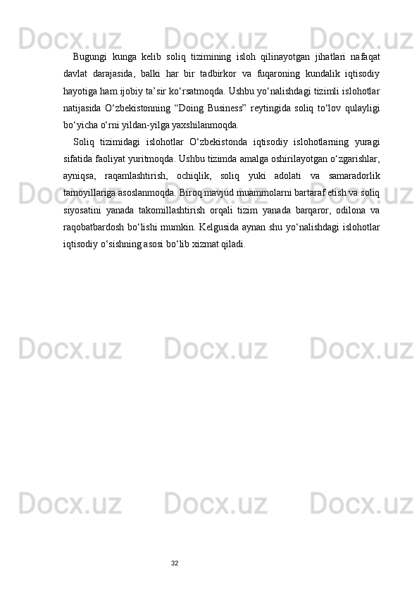32Bugungi   kunga   kelib   soliq   tizimining   isloh   qilinayotgan   jihatlari   nafaqat
davlat   darajasida,   balki   har   bir   tadbirkor   va   fuqaroning   kundalik   iqtisodiy
hayotiga ham ijobiy ta’sir ko‘rsatmoqda. Ushbu yo‘nalishdagi tizimli islohotlar
natijasida   O‘zbekistonning   “Doing   Business”   reytingida   soliq   to‘lov   qulayligi
bo‘yicha o‘rni yildan-yilga yaxshilanmoqda.
Soliq   tizimidagi   islohotlar   O‘zbekistonda   iqtisodiy   islohotlarning   yuragi
sifatida faoliyat yuritmoqda. Ushbu tizimda amalga oshirilayotgan o‘zgarishlar,
ayniqsa,   raqamlashtirish,   ochiqlik,   soliq   yuki   adolati   va   samaradorlik
tamoyillariga asoslanmoqda. Biroq mavjud muammolarni bartaraf etish va soliq
siyosatini   yanada   takomillashtirish   orqali   tizim   yanada   barqaror,   odilona   va
raqobatbardosh bo‘lishi mumkin. Kelgusida aynan shu yo‘nalishdagi islohotlar
iqtisodiy o‘sishning asosi bo‘lib xizmat qiladi. 