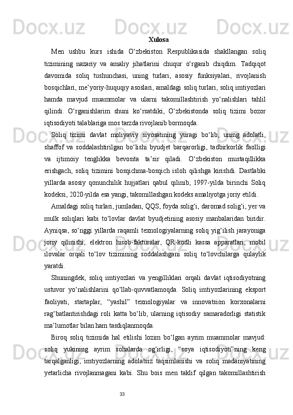 33 Xulosa
Men   ushbu   kurs   ishida   O‘zbekiston   Respublikasida   shakllangan   soliq
tizimining   nazariy   va   amaliy   jihatlarini   chuqur   o‘rganib   chiqdim.   Tadqiqot
davomida   soliq   tushunchasi,   uning   turlari,   asosiy   funksiyalari,   rivojlanish
bosqichlari, me’yoriy-huquqiy asoslari, amaldagi soliq turlari, soliq imtiyozlari
hamda   mavjud   muammolar   va   ularni   takomillashtirish   yo‘nalishlari   tahlil
qilindi.   O‘rganishlarim   shuni   ko‘rsatdiki,   O‘zbekistonda   soliq   tizimi   bozor
iqtisodiyoti talablariga mos tarzda rivojlanib bormoqda.
Soliq   tizimi   davlat   moliyaviy   siyosatining   yuragi   bo‘lib,   uning   adolatli,
shaffof   va   soddalashtirilgan   bo‘lishi   byudjet   barqarorligi,   tadbirkorlik   faolligi
va   ijtimoiy   tenglikka   bevosita   ta’sir   qiladi.   O‘zbekiston   mustaqillikka
erishgach,   soliq   tizimini   bosqichma-bosqich   isloh   qilishga   kirishdi.   Dastlabki
yillarda   asosiy   qonunchilik   hujjatlari   qabul   qilinib,   1997-yilda   birinchi   Soliq
kodeksi, 2020-yilda esa yangi, takomillashgan kodeks amaliyotga joriy etildi.
Amaldagi soliq turlari, jumladan, QQS, foyda solig‘i, daromad solig‘i, yer va
mulk   soliqlari   kabi   to‘lovlar   davlat   byudjetining   asosiy   manbalaridan   biridir.
Ayniqsa, so‘nggi  yillarda raqamli texnologiyalarning soliq yig‘ilish jarayoniga
joriy   qilinishi,   elektron   hisob-fakturalar,   QR-kodli   kassa   apparatlari,   mobil
ilovalar   orqali   to‘lov   tizimining   soddalashgani   soliq   to‘lovchilarga   qulaylik
yaratdi.
Shuningdek,   soliq   imtiyozlari   va   yengilliklari   orqali   davlat   iqtisodiyotning
ustuvor   yo‘nalishlarini   qo‘llab-quvvatlamoqda.   Soliq   imtiyozlarining   eksport
faoliyati,   startaplar,   “yashil”   texnologiyalar   va   innovatsion   korxonalarni
rag‘batlantirishdagi   roli   katta   bo‘lib,   ularning   iqtisodiy   samaradorligi   statistik
ma’lumotlar bilan ham tasdiqlanmoqda.
Biroq   soliq   tizimida   hal   etilishi   lozim   bo‘lgan   ayrim   muammolar   mavjud:
soliq   yukining   ayrim   sohalarda   og‘irligi,   “soya   iqtisodiyoti”ning   keng
tarqalganligi,   imtiyozlarning   adolatsiz   taqsimlanishi   va   soliq   madaniyatining
yetarlicha   rivojlanmagani   kabi.   Shu   bois   men   taklif   qilgan   takomillashtirish