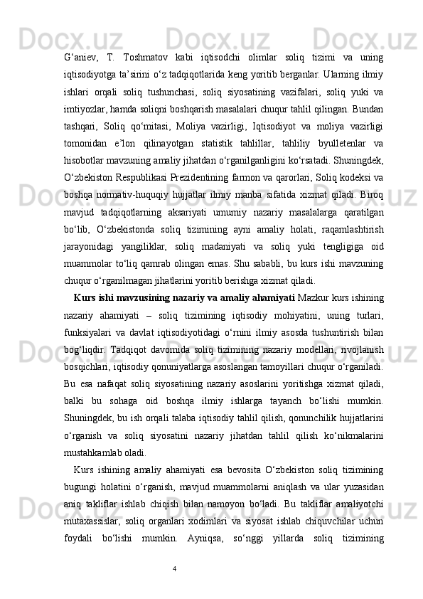 4G‘aniev,   T.   Toshmatov   kabi   iqtisodchi   olimlar   soliq   tizimi   va   uning
iqtisodiyotga ta’sirini o‘z tadqiqotlarida keng yoritib berganlar. Ularning ilmiy
ishlari   orqali   soliq   tushunchasi,   soliq   siyosatining   vazifalari,   soliq   yuki   va
imtiyozlar, hamda soliqni boshqarish masalalari chuqur tahlil qilingan. Bundan
tashqari,   Soliq   qo‘mitasi,   Moliya   vazirligi,   Iqtisodiyot   va   moliya   vazirligi
tomonidan   e’lon   qilinayotgan   statistik   tahlillar,   tahliliy   byulletenlar   va
hisobotlar mavzuning amaliy jihatdan o‘rganilganligini ko‘rsatadi. Shuningdek,
O‘zbekiston Respublikasi Prezidentining farmon va qarorlari, Soliq kodeksi va
boshqa   normativ-huquqiy   hujjatlar   ilmiy   manba   sifatida   xizmat   qiladi.   Biroq
mavjud   tadqiqotlarning   aksariyati   umumiy   nazariy   masalalarga   qaratilgan
bo‘lib,   O‘zbekistonda   soliq   tizimining   ayni   amaliy   holati,   raqamlashtirish
jarayonidagi   yangiliklar,   soliq   madaniyati   va   soliq   yuki   tengligiga   oid
muammolar  to‘liq  qamrab   olingan   emas.  Shu  sababli,   bu  kurs   ishi  mavzuning
chuqur o‘rganilmagan jihatlarini yoritib berishga xizmat qiladi.
Kurs ishi mavzusining nazariy va amaliy ahamiyati   Mazkur kurs ishining
nazariy   ahamiyati   –   soliq   tizimining   iqtisodiy   mohiyatini,   uning   turlari,
funksiyalari   va   davlat   iqtisodiyotidagi   o‘rnini   ilmiy   asosda   tushuntirish   bilan
bog‘liqdir.   Tadqiqot   davomida   soliq   tizimining   nazariy   modellari,   rivojlanish
bosqichlari, iqtisodiy qonuniyatlarga asoslangan tamoyillari chuqur o‘rganiladi.
Bu   esa   nafaqat   soliq   siyosatining   nazariy   asoslarini   yoritishga   xizmat   qiladi,
balki   bu   sohaga   oid   boshqa   ilmiy   ishlarga   tayanch   bo‘lishi   mumkin.
Shuningdek, bu ish orqali talaba iqtisodiy tahlil qilish, qonunchilik hujjatlarini
o‘rganish   va   soliq   siyosatini   nazariy   jihatdan   tahlil   qilish   ko‘nikmalarini
mustahkamlab oladi.
Kurs   ishining   amaliy   ahamiyati   esa   bevosita   O‘zbekiston   soliq   tizimining
bugungi   holatini   o‘rganish,   mavjud   muammolarni   aniqlash   va   ular   yuzasidan
aniq   takliflar   ishlab   chiqish   bilan   namoyon   bo‘ladi.   Bu   takliflar   amaliyotchi
mutaxassislar,   soliq   organlari   xodimlari   va   siyosat   ishlab   chiquvchilar   uchun
foydali   bo‘lishi   mumkin.   Ayniqsa,   so‘nggi   yillarda   soliq   tizimining 