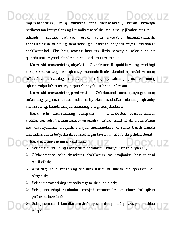 5raqamlashtirilishi,   soliq   yukining   teng   taqsimlanishi,   kichik   biznesga
berilayotgan imtiyozlarning iqtisodiyotga ta’siri kabi amaliy jihatlar keng tahlil
qilinadi.   Tadqiqot   natijalari   orqali   soliq   siyosatini   takomillashtirish,
soddalashtirish   va   uning   samaradorligini   oshirish   bo‘yicha   foydali   tavsiyalar
shakllantiriladi.   Shu   bois,   mazkur   kurs   ishi   ilmiy-nazariy   bilimlar   bilan   bir
qatorda amaliy yondashuvlarni ham o‘zida mujassam etadi.
Kurs   ishi   mavzusining   obyekti —   O‘zbekiston   Respublikasining   amaldagi
soliq   tizimi   va   unga   oid   iqtisodiy   munosabatlardir.   Jumladan,   davlat   va   soliq
to‘lovchilar   o‘rtasidagi   munosabatlar,   soliq   siyosatining   ijrosi   va   uning
iqtisodiyotga ta’siri asosiy o‘rganish obyekti sifatida tanlangan.
Kurs   ishi   mavzusining   predmeti   —   O‘zbekistonda   amal   qilayotgan   soliq
turlarining   yig‘ilish   tartibi,   soliq   imtiyozlari,   islohotlar,   ularning   iqtisodiy
samaradorligi hamda mavjud tizimning o‘ziga xos jihatlaridir.
Kurs   ishi   mavzusining   maqsadi   —   O‘zbekiston   Respublikasida
shakllangan soliq tizimini nazariy va amaliy jihatdan tahlil qilish, uning o‘ziga
xos   xususiyatlarini   aniqlash,   mavjud   muammolarni   ko‘rsatib   berish   hamda
takomillashtirish bo‘yicha ilmiy asoslangan tavsiyalar ishlab chiqishdan iborat.
Kurs ishi mavzusining vazifalari
 Soliq tizimi va uning asosiy tushunchalarini nazariy jihatdan o‘rganish;
 O‘zbekistonda   soliq   tizimining   shakllanishi   va   rivojlanish   bosqichlarini
tahlil qilish;
 Amaldagi   soliq   turlarining   yig‘ilish   tartibi   va   ularga   oid   qonunchilikni
o‘rganish;
 Soliq imtiyozlarining iqtisodiyotga ta’sirini aniqlash;
 Soliq   sohasidagi   islohotlar,   mavjud   muammolar   va   ularni   hal   qilish
yo‘llarini tavsiflash;
 Soliq   tizimini   takomillashtirish   bo‘yicha   ilmiy-amaliy   tavsiyalar   ishlab
chiqish. 
