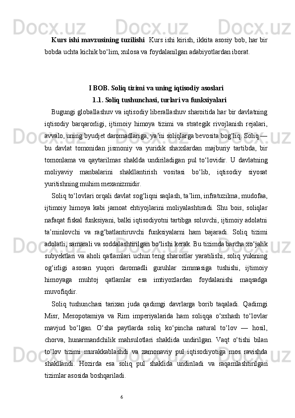 6Kurs ishi mavzusining tuzilishi    Kurs ishi kirish, ikkita asosiy bob, har bir
bobda uchta kichik bo‘lim, xulosa va foydalanilgan adabiyotlardan iborat.
I BOB. Soliq tizimi va uning iqtisodiy asoslari
1.1. Soliq tushunchasi, turlari va funksiyalari
Bugungi globallashuv va iqtisodiy liberallashuv sharoitida har bir davlatning
iqtisodiy   barqarorligi,   ijtimoiy   himoya   tizimi   va   strategik   rivojlanish   rejalari,
avvalo, uning byudjet daromadlariga, ya’ni soliqlarga bevosita bog‘liq. Soliq —
bu   davlat   tomonidan   jismoniy   va   yuridik   shaxslardan   majburiy   tartibda,   bir
tomonlama   va   qaytarilmas   shaklda   undiriladigan   pul   to‘lovidir.   U   davlatning
moliyaviy   manbalarini   shakllantirish   vositasi   bo‘lib,   iqtisodiy   siyosat
yuritishning muhim mexanizmidir.
Soliq to‘lovlari orqali davlat sog‘liqni saqlash, ta’lim, infratuzilma, mudofaa,
ijtimoiy   himoya   kabi   jamoat   ehtiyojlarini   moliyalashtiradi.   Shu   bois,   soliqlar
nafaqat fiskal funksiyani, balki iqtisodiyotni tartibga soluvchi, ijtimoiy adolatni
ta’minlovchi   va   rag‘batlantiruvchi   funksiyalarni   ham   bajaradi.   Soliq   tizimi
adolatli, samarali va soddalashtirilgan bo‘lishi kerak. Bu tizimda barcha xo‘jalik
subyektlari va aholi qatlamlari uchun teng sharoitlar yaratilishi, soliq yukining
og‘irligi   asosan   yuqori   daromadli   guruhlar   zimmasiga   tushishi,   ijtimoiy
himoyaga   muhtoj   qatlamlar   esa   imtiyozlardan   foydalanishi   maqsadga
muvofiqdir.
Soliq   tushunchasi   tarixan   juda   qadimgi   davrlarga   borib   taqaladi.   Qadimgi
Misr,   Mesopotamiya   va   Rim   imperiyalarida   ham   soliqqa   o‘xshash   to‘lovlar
mavjud   bo‘lgan.   O‘sha   paytlarda   soliq   ko‘pincha   natural   to‘lov   —   hosil,
chorva,   hunarmandchilik   mahsulotlari   shaklida   undirilgan.   Vaqt   o‘tishi   bilan
to‘lov   tizimi   murakkablashdi   va   zamonaviy   pul   iqtisodiyotiga   mos   ravishda
shakllandi.   Hozirda   esa   soliq   pul   shaklida   undiriladi   va   raqamlashtirilgan
tizimlar asosida boshqariladi. 