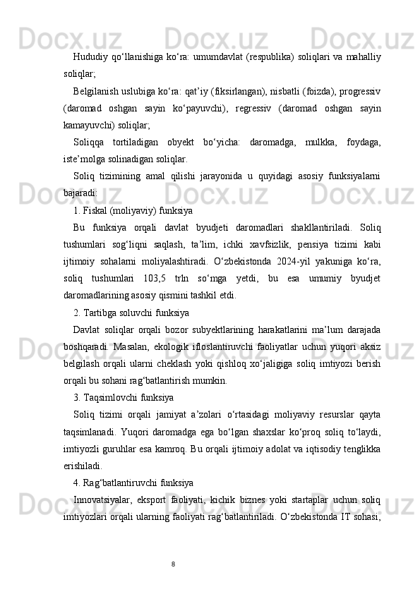 8Hududiy qo‘llanishiga  ko‘ra:   umumdavlat  (respublika)  soliqlari  va  mahalliy
soliqlar;
Belgilanish uslubiga ko‘ra: qat’iy (fiksirlangan), nisbatli (foizda), progressiv
(daromad   oshgan   sayin   ko‘payuvchi),   regressiv   (daromad   oshgan   sayin
kamayuvchi) soliqlar;
Soliqqa   tortiladigan   obyekt   bo‘yicha:   daromadga,   mulkka,   foydaga,
iste’molga solinadigan soliqlar.
Soliq   tizimining   amal   qilishi   jarayonida   u   quyidagi   asosiy   funksiyalarni
bajaradi:
1. Fiskal (moliyaviy) funksiya
Bu   funksiya   orqali   davlat   byudjeti   daromadlari   shakllantiriladi.   Soliq
tushumlari   sog‘liqni   saqlash,   ta’lim,   ichki   xavfsizlik,   pensiya   tizimi   kabi
ijtimoiy   sohalarni   moliyalashtiradi.   O‘zbekistonda   2024-yil   yakuniga   ko‘ra,
soliq   tushumlari   103,5   trln   so‘mga   yetdi,   bu   esa   umumiy   byudjet
daromadlarining asosiy qismini tashkil etdi.
2. Tartibga soluvchi funksiya
Davlat   soliqlar   orqali   bozor   subyektlarining   harakatlarini   ma’lum   darajada
boshqaradi.   Masalan,   ekologik   ifloslantiruvchi   faoliyatlar   uchun   yuqori   aksiz
belgilash   orqali   ularni   cheklash   yoki   qishloq   xo‘jaligiga   soliq   imtiyozi   berish
orqali bu sohani rag‘batlantirish mumkin.
3. Taqsimlovchi funksiya
Soliq   tizimi   orqali   jamiyat   a’zolari   o‘rtasidagi   moliyaviy   resurslar   qayta
taqsimlanadi.   Yuqori   daromadga   ega   bo‘lgan   shaxslar   ko‘proq   soliq   to‘laydi,
imtiyozli guruhlar esa kamroq. Bu orqali ijtimoiy adolat va iqtisodiy tenglikka
erishiladi.
4. Rag‘batlantiruvchi funksiya
Innovatsiyalar,   eksport   faoliyati,   kichik   biznes   yoki   startaplar   uchun   soliq
imtiyozlari orqali ularning faoliyati rag‘batlantiriladi. O‘zbekistonda IT sohasi, 