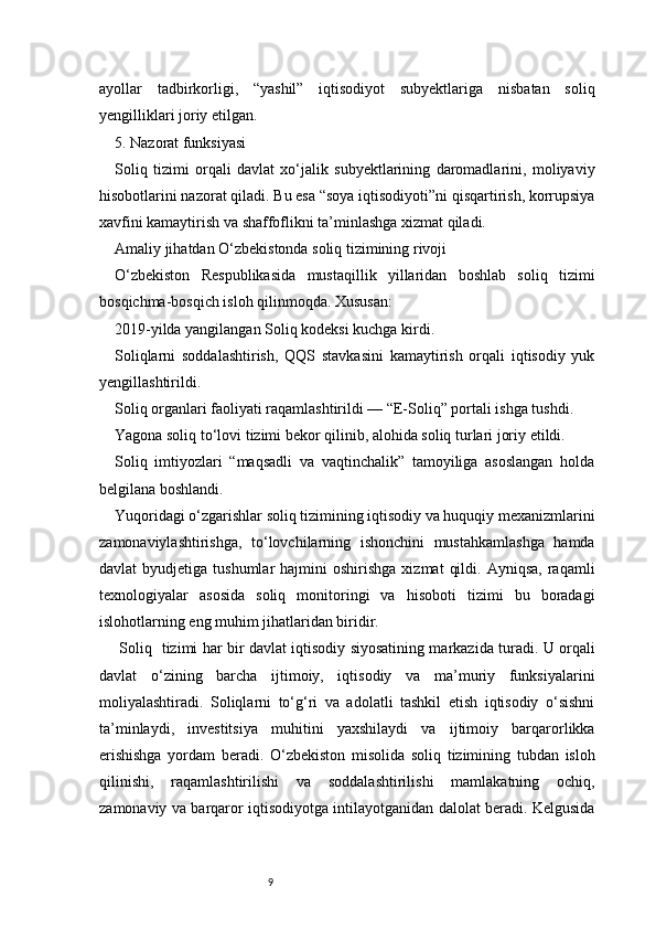 9ayollar   tadbirkorligi,   “yashil”   iqtisodiyot   subyektlariga   nisbatan   soliq
yengilliklari joriy etilgan.
5. Nazorat funksiyasi
Soliq   tizimi   orqali   davlat   xo‘jalik   subyektlarining   daromadlarini,   moliyaviy
hisobotlarini nazorat qiladi. Bu esa “soya iqtisodiyoti”ni qisqartirish, korrupsiya
xavfini kamaytirish va shaffoflikni ta’minlashga xizmat qiladi.
Amaliy jihatdan O‘zbekistonda soliq tizimining rivoji
O‘zbekiston   Respublikasida   mustaqillik   yillaridan   boshlab   soliq   tizimi
bosqichma-bosqich isloh qilinmoqda. Xususan:
2019-yilda yangilangan Soliq kodeksi kuchga kirdi.
Soliqlarni   soddalashtirish,   QQS   stavkasini   kamaytirish   orqali   iqtisodiy   yuk
yengillashtirildi.
Soliq organlari faoliyati raqamlashtirildi — “E-Soliq” portali ishga tushdi.
Yagona soliq to‘lovi tizimi bekor qilinib, alohida soliq turlari joriy etildi.
Soliq   imtiyozlari   “maqsadli   va   vaqtinchalik”   tamoyiliga   asoslangan   holda
belgilana boshlandi.
Yuqoridagi o‘zgarishlar soliq tizimining iqtisodiy va huquqiy mexanizmlarini
zamonaviylashtirishga,   to‘lovchilarning   ishonchini   mustahkamlashga   hamda
davlat   byudjetiga  tushumlar  hajmini   oshirishga  xizmat   qildi.  Ayniqsa,   raqamli
texnologiyalar   asosida   soliq   monitoringi   va   hisoboti   tizimi   bu   boradagi
islohotlarning eng muhim jihatlaridan biridir.
  Soliq     tizimi har bir davlat iqtisodiy siyosatining markazida turadi. U orqali
davlat   o‘zining   barcha   ijtimoiy,   iqtisodiy   va   ma’muriy   funksiyalarini
moliyalashtiradi.   Soliqlarni   to‘g‘ri   va   adolatli   tashkil   etish   iqtisodiy   o‘sishni
ta’minlaydi,   investitsiya   muhitini   yaxshilaydi   va   ijtimoiy   barqarorlikka
erishishga   yordam   beradi.   O‘zbekiston   misolida   soliq   tizimining   tubdan   isloh
qilinishi,   raqamlashtirilishi   va   soddalashtirilishi   mamlakatning   ochiq,
zamonaviy va barqaror iqtisodiyotga intilayotganidan dalolat beradi. Kelgusida 