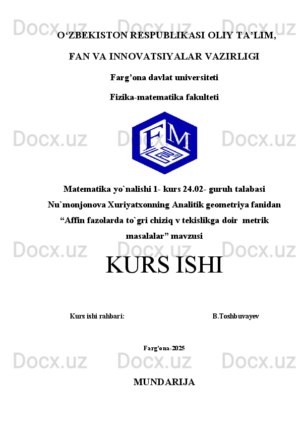 O‘ZBEKISTON RESPUBLIKASI OLIY TA’LIM,
FAN VA INNOVATSIYALAR VAZIRLIGI
Farg’ona davlat universiteti
Fizika-matematika fakulteti
Matematika yo`nalishi 1- kurs 24.02- guruh talabasi
Nu`monjonova Xuriyatxonning Analitik geometriya fanidan
“ Affin fazolarda to`gri chiziq v tekislikga doir  metrik
masalalar ” mavzusi
KURS ISHI
Kurs ishi rahbari: B. Toshbuvayev 
Farg’ona-2025
MUNDARIJA